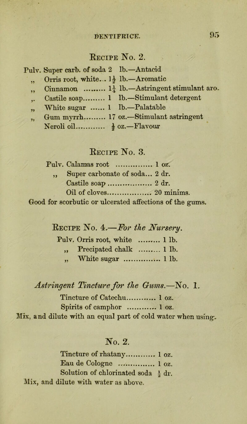 Recipe No. 2. Pulv. Super carb. of soda 2 lb.—Antacid „ Orris root, white... 1^ lb.—Aromatic ,, Cinnamon 1^ lb.—Astringent stimulant aro. Castile soap 1 lb.—Stimulant detergent „ White sugar 1 lb.—Palatable „ Gum myrrh 17 oz.—Stimulant astringent Neroli oil | oz.—Flavour Recipe No. 3. Pulv. Calamas root 1 oz. ,, Super carbonate of soda... 2 dr. Castile soap 2 dr. Oil of cloves 20 minims. Good for scorbutic or ulcerated affections of the gums. Recipe No. 4,—For the Nursery. Pulv. Orris root, white 1 lb. ,, Precipated chalk 1 lb. „ White sugar 1 lb. Astringent Tincture for the Gums.—No. 1. Tincture of Catechu 1 oz. Spirits of camphor 1 oz. Mix, and dilute with an equal part of cold water when using:. No. 2. Tincture of rhatany 1 oz. Eau de Cologne ... 1 oz. Solution of chlorinated soda \ dr. Mix, and dilute with water as above.