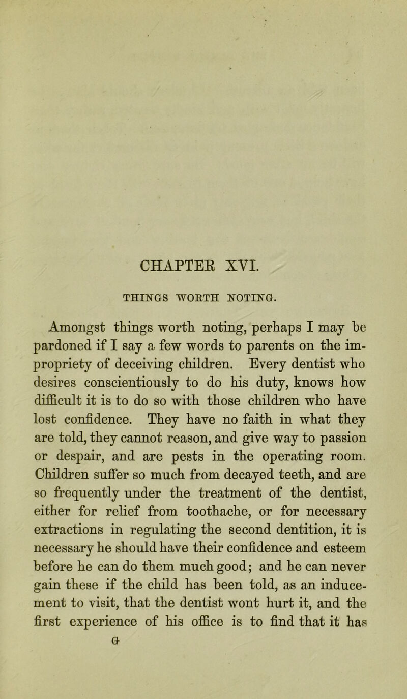 THINGS WORTH NOTING. Amongst things worth noting, perhaps I may he pardoned if I say a few words to parents on the im- propriety of deceiving children. Every dentist who desires conscientiously to do his duty, knows how difficult it is to do so with those children who have lost confidence. They have no faith in what they are told, they cannot reason, and give way to passion or despair, and are pests in the operating room. Children suffer so much from decayed teeth, and are so frequently under the treatment of the dentist, either for relief from toothache, or for necessary extractions in regulating the second dentition, it is necessary he should have their confidence and esteem before he can do them much good; and he can never gain these if the child has been told, as an induce- ment to visit, that the dentist wont hurt it, and the first experience of his office is to find that it has G