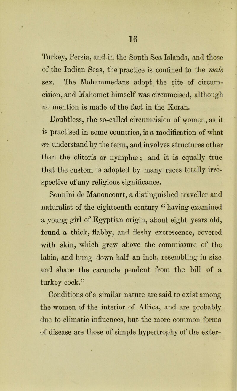 Turkey, Persia, and. in the South Sea Islands, and those of the Indian Seas, the practice is confined to the male sex. The Mohammedans adopt the rite of circum- cision, and Mahomet himself was circumcised, although no mention is made of the fact in the Koran. Doubtless, the so-called circumcision of women, as it is practised in some countries, is a modification of what we understand by the term, and involves structures other than the clitoris or nymphm; and it is equally true that the custom is adopted by many races totally irre- spective of any religious significance. Sonnini de Manoncourt, a distinguished traveller and naturalist of the eighteenth century “ having examined a young girl of Egyptian origin, about eight years old, found a thick, flabby, and fleshy excrescence, covered with skin, which grew above the commissure of the labia, and hung down half an inch, resembling in size and shape the caruncle pendent from the bill of a turkey cock.” Conditions of a similar nature are said to exist among the women of the interior of Africa, and are probably due to climatic influences, but the more common forms of disease are those of simple hypertrophy of the exter-