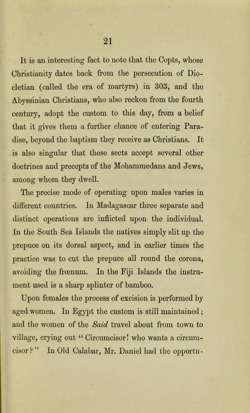 It is an interesting fact to note that the Copts, whose Christianity dates back from the persecution of Dio- cletian (called the era of martyrs) in 303, and the Abyssinian Christians, who also reckon from the fourth century, adopt the custom to this day, from a belief that it gives them a further chance of entering Para- dise, beyond the baptism they receive as Christians. It is also singular that these sects accept several other doctrines and precepts of the Mohammedans and Jews, among whom they dwell. The precise mode of operating upon males varies in different countries. In Madagascar three separate and distinct operations are inflicted upon the individual. In the South Sea Islands the natives simply slit up the prepuce on its dorsal aspect, and in earlier times the practice was to cut the prepuce all round the corona, avoiding the froenum. In the Fiji Islands the instru- ment used is a sharp splinter of bamboo. Upon females the process of excision is performed by aged women. In Egypt the custom is still maintained; and the women of the Said travel about from town to village, crying out u Circumcisor! who wants a circum- cisor? ” In Old Calabar, Mr. Daniel had the opportu-