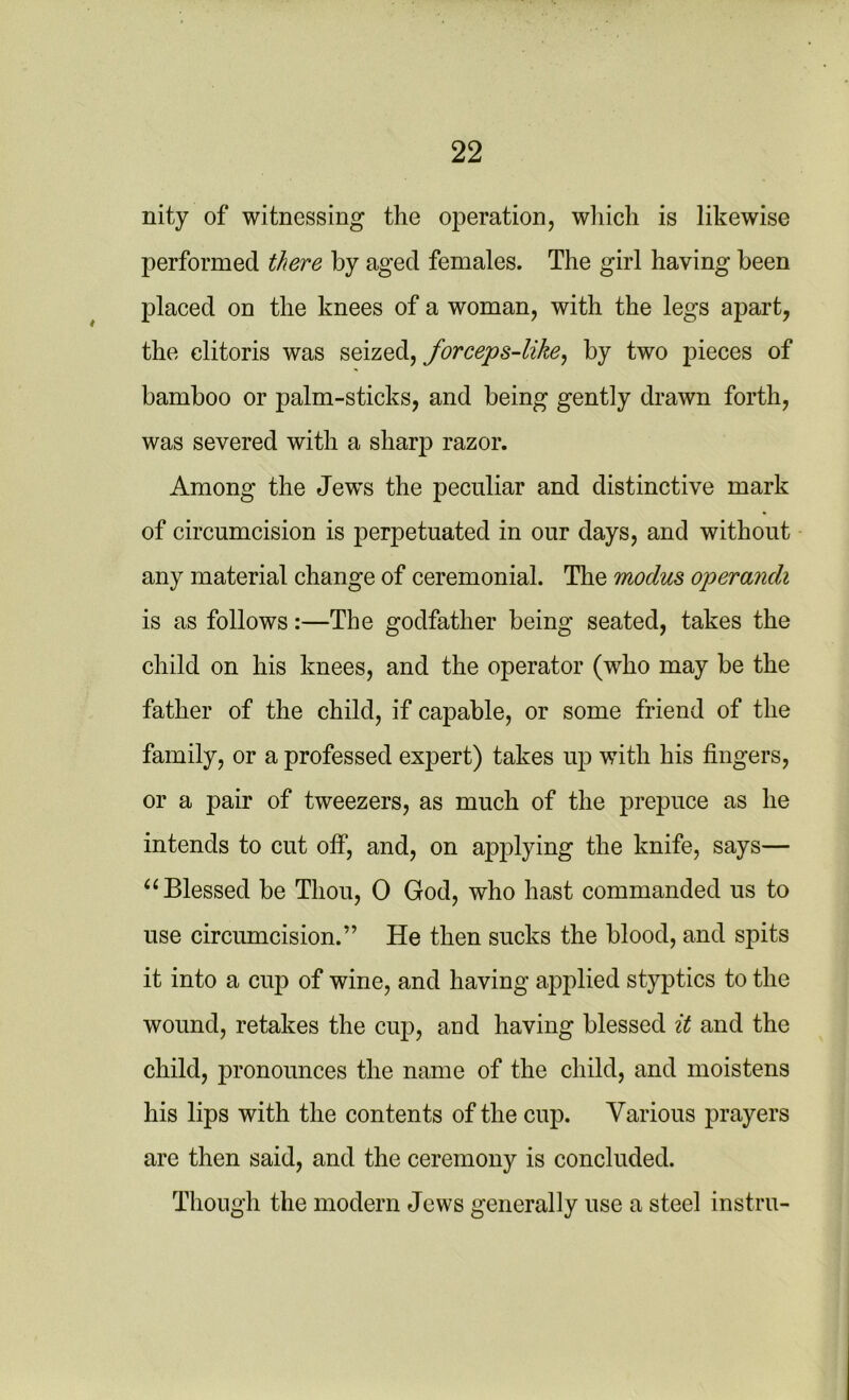 nity of witnessing the operation, which is likewise performed there by aged females. The girl having been placed on the knees of a woman, with the legs apart, the clitoris was seized, forceps-like, by two pieces of bamboo or palm-sticks, and being gently drawn forth, was severed with a sharp razor. Among the Jew’s the peculiar and distinctive mark of circumcision is perpetuated in our days, and without any material change of ceremonial. The modus operandi is as follows:—The godfather being seated, takes the child on his knees, and the operator (who may be the father of the child, if capable, or some friend of the family, or a professed expert) takes up with his fingers, or a pair of tweezers, as much of the prepuce as he intends to cut off, and, on applying the knife, says— “ Blessed be Thou, 0 God, who hast commanded us to use circumcision.” He then sucks the blood, and spits it into a cup of wine, and having applied styptics to the wound, retakes the cup, and having blessed it and the child, jn’onounces the name of the child, and moistens his lips with the contents of the cup. Various prayers are then said, and the ceremony is concluded. Though the modern Jews generally use a steel instru-