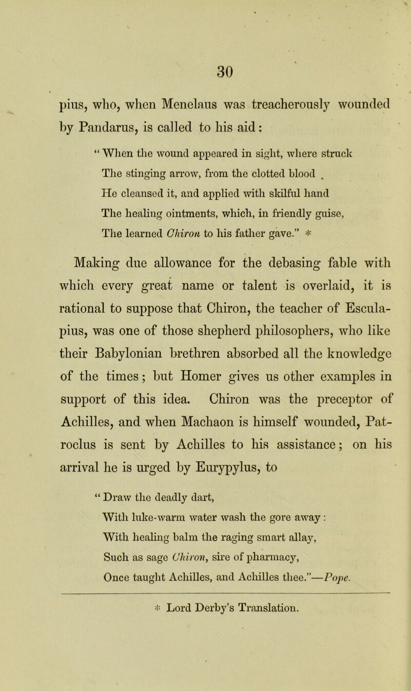 pins, who, when Menelaus was treacherously wounded by Pandarus, is called to his aid: “ When the wound appeared in sight, where struck The stinging arrow, from the clotted blood He cleansed it, and applied with skilful hand The healing ointments, which, in friendly guise, The learned Chiron to his father gave.” * Making due allowance for the debasing fable with which every great name or talent is overlaid, it is rational to suppose that Chiron, the teacher of Escula- pius, was one of those shepherd philosophers, who like their Babylonian brethren absorbed all the knowledge of the times; but Homer gives us other examples in support of this idea. Chiron was the preceptor of Achilles, and when Machaon is himself wounded, Pat- roclus is sent by Achilles to his assistance; on his arrival he is urged by Eurypylus, to “ Draw tlie deadly dart, With hike-warm water wash the gore away : With healing balm the raging smart allay, Such as sage Chiron, sire of pharmacy, Once taught Achilles, and Achilles thee.”—Pojie. * Lord Derby’s Translation.