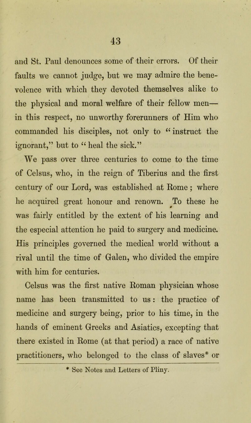 and St. Paul denounces some of their errors. Of their faults we cannot judge, but we may admire the bene- volence with which they devoted themselves alike to the physical and moral welfare of their fellow men— in this respect, no unworthy forerunners of Him who commanded his disciples, not only to “ instruct the ignorant,” but to “ heal the sick.” We pass over three centuries to come to the time of Celsus, who, in the reign of Tiberius and the first century of our Lord, was established at Rome; where he acquired great honour and renown. To these he was fairly entitled by the extent of his learning and the especial attention he paid to surgery and medicine. His principles governed the medical world without a rival until the time of Galen, who divided the empire with him for centuries. Celsus was the first native Roman physician whose name has been transmitted to us: the practice of medicine and surgery being, prior to his time, in the hands of eminent Greeks and Asiatics, excepting that there existed in Rome (at that period) a race of native practitioners, who belonged to the class of slaves* or * See Notes and Letters of Pliny.