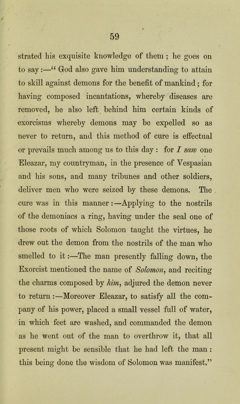 strated liis exquisite knowledge of them ; he goes on to say:—16 God also gave him understanding to attain to skill against demons for the benefit of mankind; for having composed incantations, whereby diseases are removed, he also left behind him certain kinds of exorcisms whereby demons may be expelled so as never to return, and this method of cure is effectual or prevails much among us to this day : for I saw one Eleazar, my countryman, in the presence of Vespasian and his sons, and many tribunes and other soldiers, deliver men who were seized by these demons. The cure was in this manner :—Applying to the nostrils of the demoniacs a ring, having under the seal one of those roots of which Solomon taught the virtues, he drew out the demon from the nostrils of the man who smelled to it:—The man presently falling down, the Exorcist mentioned the name of Solomon, and reciting the charms composed by him, adjured the demon never to returnMoreover Eleazar, to satisfy all the com- pany of his power, placed a small vessel full of water, in which feet are washed, and commanded the demon as he went out of the man to overthrow it, that all present might be sensible that he had left the man : this being done the wisdom of Solomon was manifest.”