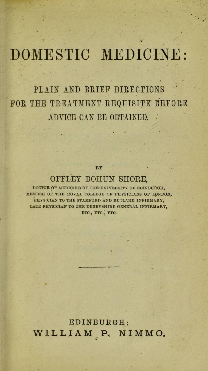 DOMESTIC MEDICINE: • * * ' ✓ , PLAIN AND BRIEF DIRECTIONS ' FOR THE TREATMENT REQUISITE BEFORE ADVICE CAN BE OBTAINED. BY OFFLEY BOHUN SHORE, DOCTOR OF MEDICINE OF THE UNIVERSITY OF EDINBURGH, MEMBER OF THE ROYAL COLLEGE OF PHYSICIANS OF LpNDON, PHYSICIAN TO THE STAMFORD AND RUTLAND INFIRMARY, LATE PHYSICIAN TO THE DERBYSHIRE GENERAL INFIRMARY, ETC., ETC., ETC. EDINBURGH: WILLIAM P, NIMMO