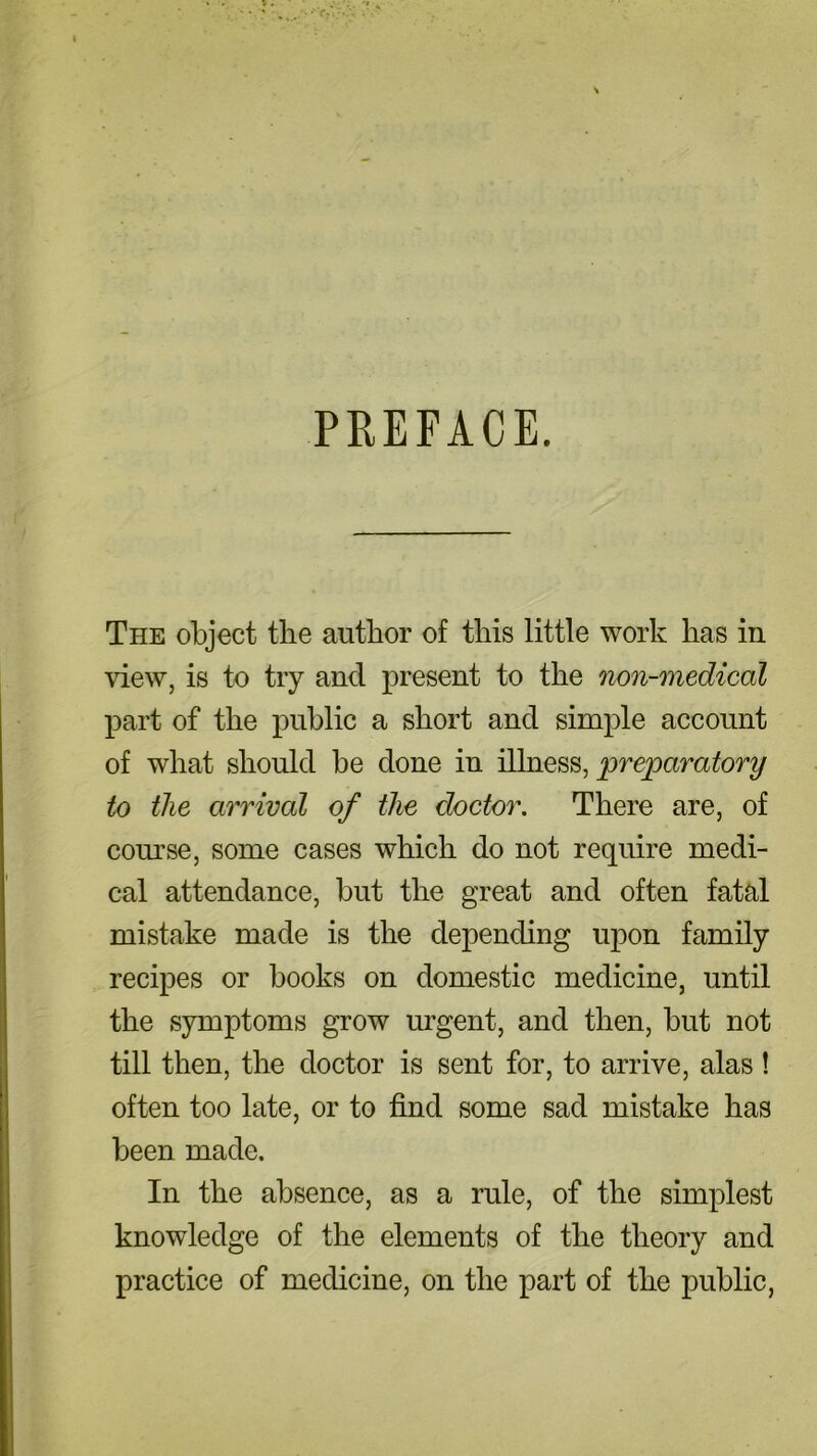 PREFACE. The object the author of this little work has in view, is to try and present to the non-medical part of the public a short and simple account of what should be done in illness, preparatory to the arrival of the doctor. There are, of course, some cases which do not require medi- cal attendance, but the great and often fatal mistake made is the depending upon family recipes or books on domestic medicine, until the symptoms grow urgent, and then, but not till then, the doctor is sent for, to arrive, alas ! often too late, or to find some sad mistake has been made. In the absence, as a rule, of the simplest knowledge of the elements of the theory and practice of medicine, on the part of the public,