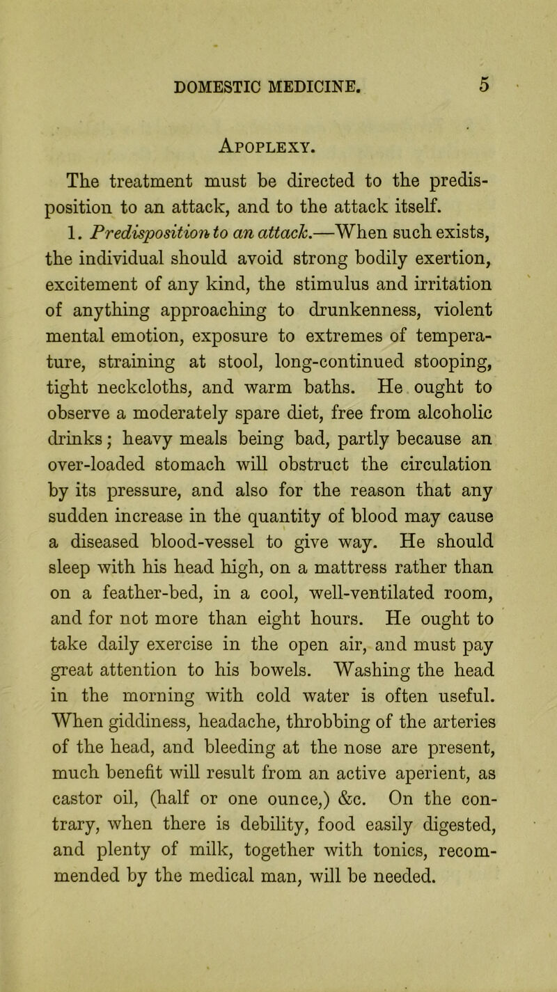 Apoplexy. The treatment must be directed to the predis- position to an attack, and to the attack itself. 1. Predisposition to an attack.—When such exists, the individual should avoid strong bodily exertion, excitement of any kind, the stimulus and irritation of anything approaching to drunkenness, violent mental emotion, exposure to extremes of tempera- ture, straining at stool, long-continued stooping, tight neckcloths, and warm baths. He ought to observe a moderately spare diet, free from alcoholic drinks; heavy meals being bad, partly because an over-loaded stomach will obstruct the circulation by its pressure, and also for the reason that any sudden increase in the quantity of blood may cause a diseased blood-vessel to give way. He should sleep with his head high, on a mattress rather than on a feather-bed, in a cool, well-ventilated room, and for not more than eight hours. He ought to take daily exercise in the open air, and must pay great attention to his bowels. Washing the head in the morning with cold water is often useful. When giddiness, headache, throbbing of the arteries of the head, and bleeding at the nose are present, much benefit will result from an active aperient, as castor oil, (half or one ounce,) &c. On the con- trary, when there is debility, food easily digested, and plenty of milk, together with tonics, recom- mended by the medical man, will be needed.