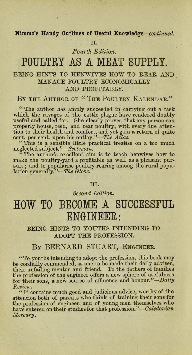 II. Fourth Edition. POULTRY AS A MEAT SUPPLY. BEING HINTS TO HENWIVES HOW TO BEAR AND MANAGE POULTRY ECONOMICALLY AND PROFITABLY. By the Author of “ The Poultry Kalendar.” “ The author has amply succeeded in carrying out a task which the ravages of the cattle plague have rendered doubly useful and called for. She clearly proves that any person can properly house, feed, and rear poultry, with every due atten- tion to their health and comfort, and yet gain a return of quite cent, per cent, upon his outlay.”—The Atlas. “ This is a sensible little practical treatise on a too much neglected subject.”—Scotsman. “The author’s excellent aim is to teach henwives how to make the poultry-yard a profitable as well as a pleasant pur- suit ; and to popularise poultry-rearing among the rural popu- lation generally.”—The Globe. III. Second Edition. HOW TO BECOME A SUCCESSFUL ENGINEER: BEING HINTS TO YOUTHS INTENDING TO ADOPT THE PROFESSION. By BERNARD STUART, Engineer. “To youths intending to adopt the profession, this book may be cordially commended, as one to be made their daily adviser, their unfailing mentor and friend. To the fathers of families the profession of the engineer offers a new sphere of usefulness for their sons, a new source of affluence and honour.”—Daily Review. “ It contains much good and judicious advice, worthy of the attention both of parents who think of training their sons for the profession of engineer, and of young men themselves who have entered on their studies for that profession.”—Caledonian Mercury.