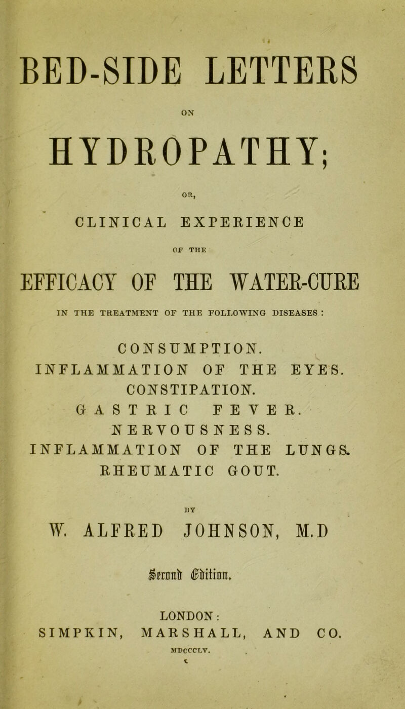 HYDROPATHY; CLINICAL EXPERIENCE OF THE EFFICACY OF THE WATER-CURE IN THE TREATMENT OF THE FOLLOWING DISEASES : CONSUMPTION. INFLAMMATION OE THE EYES. CONSTIPATION. GASTRIC EEYER. NERVOUSNESS. INFLAMMATION OF THE LUNGS. RHEUMATIC GOUT. W. ALFRED JOHNSON, M.D LONDON: SIMPKIN, MARSHALL, AND CO. MDCCCT.V.