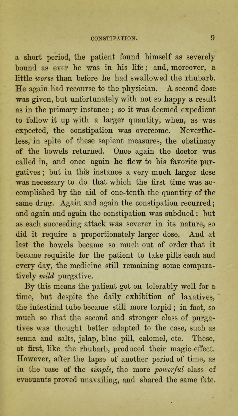 a short period, the patient found himself as severely- bound as ever he was in his life: and, moreover, a little worse than before he had swallowed the rhubarb. He again had recourse to the physician. A second dose was given, but unfortunately with not so happy a result as in the primary instance ; so it was deemed expedient to follow it up with a larger quantity, when, as was expected, the constipation was overcome. Neverthe- less, in spite of these sapient measures, the obstinacy of the bowels returned. Once again the doctor was called in, and once again he flew to his favorite pur- gatives ; but in this instance a very much larger dose was necessary to do that which the first time was ac- complished by the aid of one-tenth the quantity of the same drug. Again and again the constipation recurred; and again and again the constipation was subdued: but as each succeeding attack was severer in its nature, so did it require a proportionately larger dose. And at last the bowels became so much out of order that it became requisite for the patient to take pills each and every day, the medicine still remaining some compara- tively mild purgative. By this means the patient got on tolerably well for a time, but despite the daily exhibition of laxatives, the intestinal tube became still more torpid ; in fact, so much so that the second and stronger class of purga- tives was thought better adapted to the case, such as senna and salts, jalap, blue pill, calomel, etc. These, at first, like. the rhubarb, produced their magic effect. However, after the lapse of another period of time, as in the case of the simple, the more powerful class of evacuants proved unavailing, and shared the same fate.