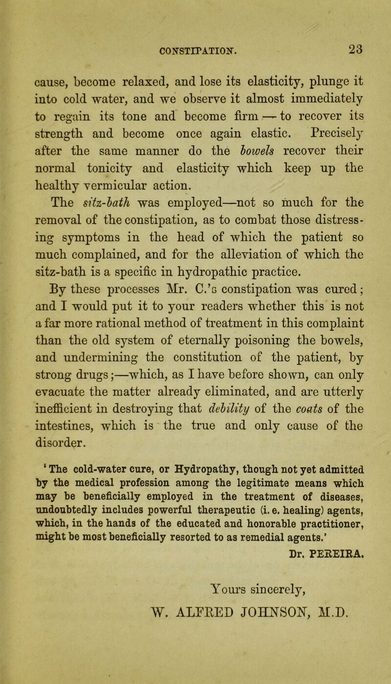 cause, become relaxed, and lose its elasticity, plunge it into cold water, and we observe it almost immediately to regain its tone and become firm — to recover its strength and become once again elastic. Precisely after the same manner do the bowels recover their normal tonicity and elasticity which keep up the healthy vermicular action. The sih-bath was employed—not so much for the removal of the constipation, as to combat those distress- ing symptoms in the head of which the patient so much complained, and for the alleviation of which the sitz-bath is a specific in hydropathic practice. By these processes Mr. C.’s constipation was cured; and I would put it to your readers whether this is not a far more rational method of treatment in this complaint than the old system of eternally poisoning the bowels, and undermining the constitution of the patient, by strong drugs;—which, as I have before shown, can only evacuate the matter already eliminated, and are utterly inefficient in destroying that debility of the coats of the intestines, which is the true and only cause of the disorder. ‘ The cold-water cure, or Hydropathy, though not yet admitted by the medical profession among the legitimate means which may be beneficially employed in the treatment of diseases, undoubtedly includes powerful therapeutic (i. e. healing) agents, which, in the hands of the educated and honorable practitioner, might be most beneficially resorted to as remedial agents.’ Dr. PEREIRA. Yours sincerely, W. ALPBED JOHNSON, M.D.