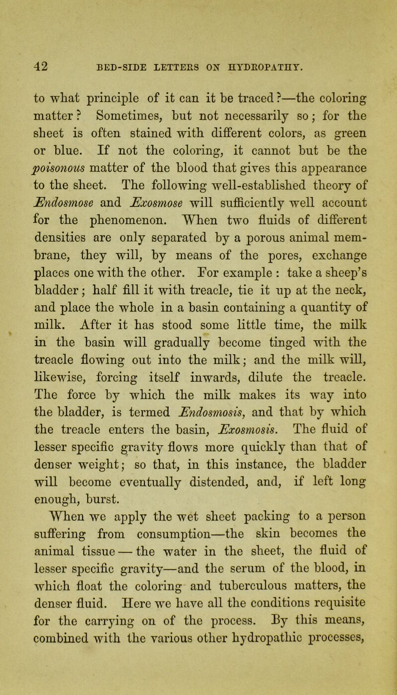 to what principle of it can it be traced ?—the coloring matter ? Sometimes, but not necessarily so; for the sheet is often stained with different colors, as green or blue. If not the coloring, it cannot hut be the poisonous matter of the blood that gives this appearance to the sheet. The following well-established theory of Endosmose and Exosmose will sufficiently well account for the phenomenon. When two fluids of different densities are only separated by a porous animal mem- brane, they will, by means of the pores, exchange places one with the other. Tor example : take a sheep’s bladder; half fill it with treacle, tie it up at the neck, and place the whole in a basin containing a quantity of milk. After it has stood some little time, the milk in the basin will gradually become tinged with the treacle flowing out into the milk; and the milk will, likewise, forcing itself inwards, dilute the treacle. The force by which the milk makes its way into the bladder, is termed Endosmosis, and that by which the treacle enters the basin, Exosmosis. The fluid of lesser specific gravity flows more quickly than that of denser weight; so that, in this instance, the bladder will become eventually distended, and, if left long enough, burst. When we apply the wet sheet packing to a person suffering from consumption—the skin becomes the animal tissue — the water in the sheet, the fluid of lesser specific gravity—and the serum of the blood, in which float the coloring and tuberculous matters, the denser fluid. Here we have all the conditions requisite for the carrying on of the process. By this means, combined with the various other hydropathic processes,