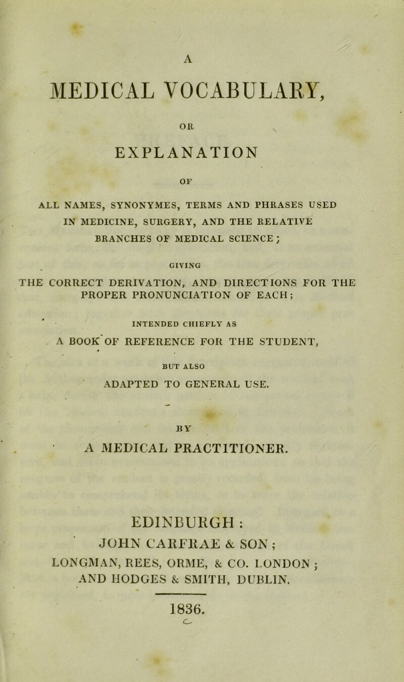 A MEDICAL VOCABULARY, EXPLANATION OF ALL NAMES, SYNONYMES, TERMS AND PHRASES USED IN MEDICINE, SURGERY, AND THE RELATIVE BRANCHES OF MEDICAL SCIENCE ; GIVING THE CORRECT DERIVATION, AND DIRECTIONS FOR THE PROPER PRONUNCIATION OF EACH; INTENDED CHIEFLY AS A BOOK'OF REFERENCE FOR THE STUDENT, BUT ALSO ADAPTED TO GENERAL USE. BY A MEDICAL PRACTITIONER. EDINBURGH : JOHN CA1M RAE & SON ; LONGMAN, REES, ORME, & CO. LONDON ; AND HODGES & SMITH, DUBLIN. 1836.