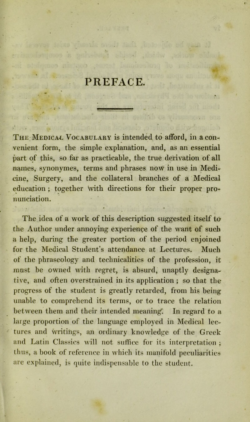 PREFACE. The Medical Vocabulary is intended to afford, in a con- venient form, the simple explanation, and, as an essential part of this, so far as practicable, the true derivation of all names, synonymes, terms and phrases now in use in Medi- cine, Surgery, and the collateral branches of a Medical education ; together with directions for their proper pro- nunciation. The idea of a work of this description suggested itself to the Author under annoying experience of the want of such a help, during the greater portion of the period enjoined for the Medical Student’s attendance at Lectures. Much of the phraseology and technicalities of the profession, it must be owned with regret, is absurd, unaptly designa- tive, and often overstrained in its application; so that the progress of the student is greatly retarded, from his being unable to comprehend its terms, or to trace the relation between them and their intended meaning'’. In regard to a large proportion of the language employed in Medical lec- tures and writings, an ordinary knowledge of the Greek and Latin Classics will not suffice for its interpretation ; thus, a book of reference in which its manifold peculiarities are explained, is quite indispensable to the student.