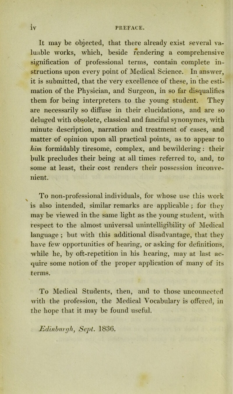 It may be objected, that there already exist several va- luable works, which, beside rendering a comprehensive signification of professional terms, contain complete in- structions upon every point of Medical Science. In answer, it is submitted, that the very excellence of these, in the esti- mation of the Physician, and Surgeon, in so far disqualifies them for being interpreters to the young student. They are necessarily so diffuse in their elucidations, and are so deluged with obsolete, classical and fanciful synonymes, with minute description, narration and treatment of cases, and matter of opinion upon all practical points, as to appear to him formidably tiresome, complex, and bewildering: their \>ulk precludes their being at all times referred to, and, to some at least, their cost renders their possession inconve- nient. To non-professional individuals, for whose use this work is also intended, similar remarks are applicable ; for they may be viewed in the same light as the young student, with respect to the almost universal unintelligibility of Medical language ; but with this additional disadvantage, that they have few opportunities of hearing, or asking for definitions, while he, by oft-repetition in his hearing, may at last ac- quire some notion of the proper application of many of its terms. To Medical Students, then, and to those unconnected with the profession, the Medical Vocabulary is offered, in the hope that it may be found useful. Edinburgh, Sept. 1836.
