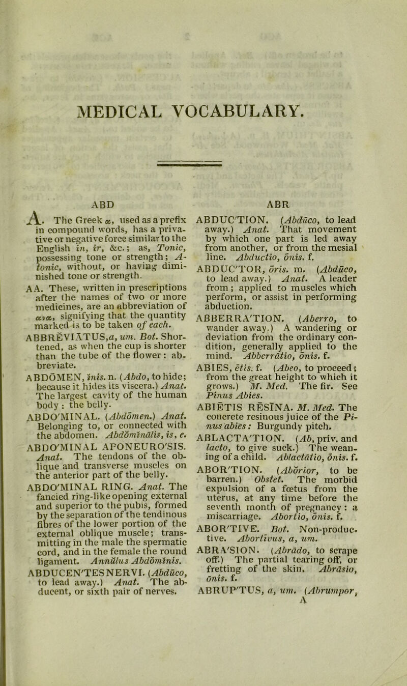 MEDICAL VOCABULARY ABD A. The Greek a, used as a prefix in compound words, has a priva- tive or negative force similar to the English in, ir, &c.; as. Tonic, possessing tone or strength; A- tonic, without, or having dimi- nished tone or strength. A A. These, written in prescriptions after the names of two or more medicines, are an abbreviation of «v«, signifying that the quantity marked is to be taken of each. ABBREVIATES,a, um. Dot. Shor- tened, as when the cup is shorter than the tube of the flower : ab- breviate. ABDOMEN, inis. n. (Abdo, to hide; because it hides its viscera.) Anat. The largest cavity of the human body; the belly. ABDO'MINAL. (Abdomen.) Anat. Belonging to, or connected with the abdomen. Abdomindlis, is, e. ABDO'MINAL AFONEURO'SIS. Anat. The tendons of the ob- lique and transverse muscles on the anterior part of the belly. ABDO'MINAL RING. Anat. The fancied ring-like opening external and superior to the pubis, formed by the separation of the tendinous fibres of the lower portion of the external oblique muscle; trans- mitting in the male the spermatic cord, and in the female the round ligament. Annulus Abdominis. ABDUCEN'TESNERVI. (Abduco, to lead away.) Anat. The ab- ducent, or sixth pair of nerves. ABR ABDUC TION. (Abduco, to lead away.) Anat. That movement by which one part is led away from another, or from the mesial line. Abductio, dnis. f. ABDUC'TOR, oris. m. (Abduco, to lead away.) Anat. A leader from ; applied to muscles which perform, or assist in performing abduction. ABBERRA'TION. (Aberro, to wander away.) A wandering or deviation from the ordinary con- dition, generally applied to the mind. Abberrdtio, onis. f. ABIES, etis. f. (Abeo, to proceed; from the great height to which it grows.) M. Med. The fir. See Pinus Abies. ABIETIS RESINA. M. Bled. The concrete resinous juice of the Pi~ nusabies: Burgundy pitch. ABLACTA'TION. (Ab, priv. and lacto, to give suck.) The wean- ing of a child. Ablactdtio, onis. f. ABOR'TION. (Abbrior, to be barren.) Obstet. The morbid expulsion of a foetus from the uterus, at any time before the seventh month of pregnancy: a miscarriage. Abortio, onis. f. ABOR'TIVE. Bot. Non-produc- tive. Abortivus, a, um. ABRA'SION. (Abrddo, to scrape off.) The partial tearing oflf, or fretting of the skin. Abrdsio, Onis. f. ABRUP'TUS, a, um. (Abrumpor,
