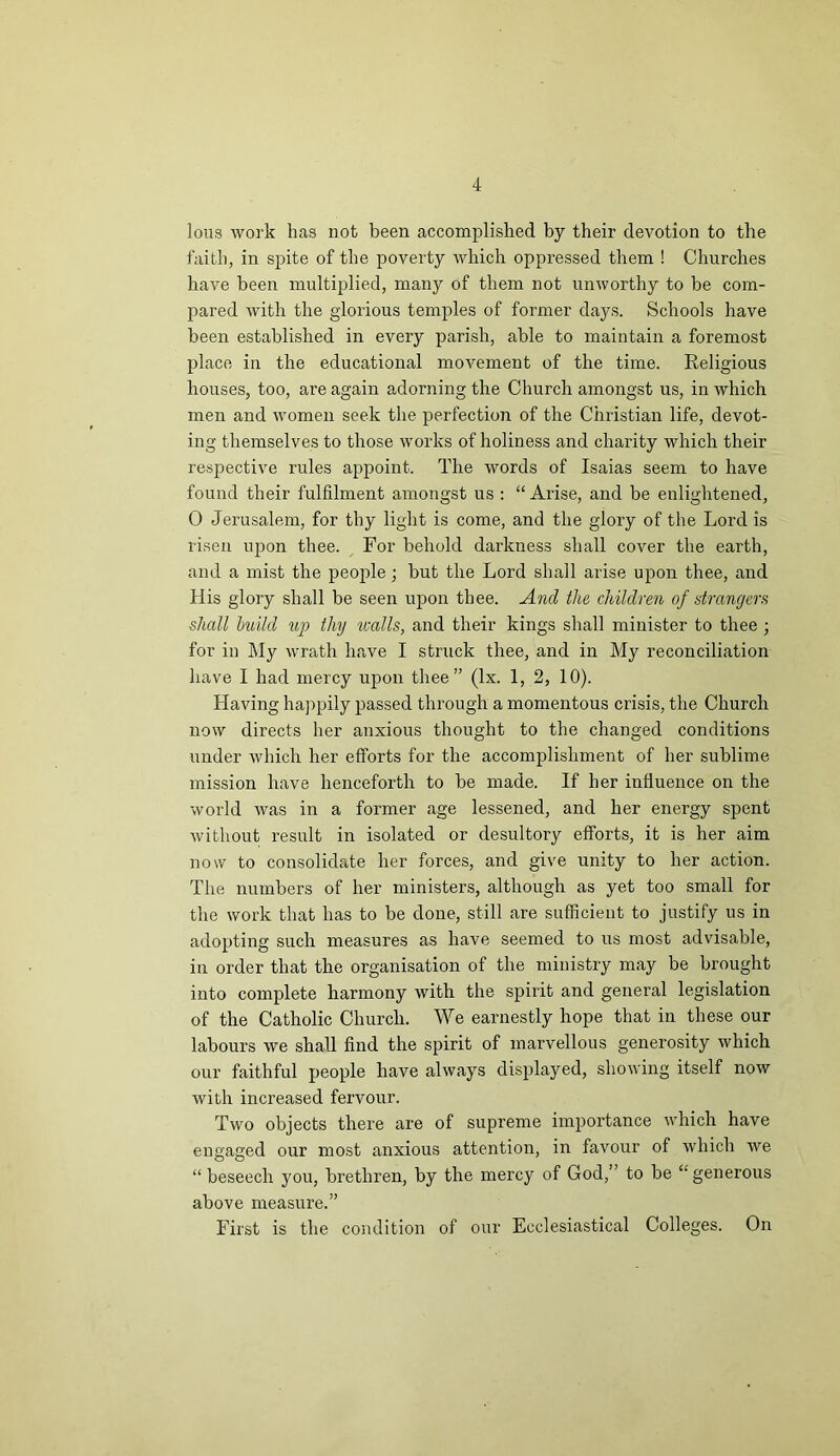 Ions work has not been accomplished by their devotion to the faith, in spite of the poverty which oppressed them ! Churches have been multiplied, many of them not unworthy to be com- pared with the glorious temples of former days. Schools have been established in every parish, able to maintain a foremost place in the educational movement of the time. Religious houses, too, are again adorning the Church amongst us, in which men and women seek the perfection of the Christian life, devot- ing themselves to those works of holiness and charity which their respective rules appoint. The words of Isaias seem to have found their fulfilment amongst us : “ Arise, and be enlightened, 0 Jerusalem, for thy light is come, and the glory of the Lord is risen upon thee. For behold darkness shall cover the earth, and a mist the people; but the Lord shall arise upon thee, and His glory shall be seen upon thee. And the children of strangers shall build up thy zcalls, and their kings shall minister to thee ; for in My wrath have I struck thee, and in My reconciliation have I had mercy upon thee” (lx. 1, 2, 10). Having happily passed through a momentous crisis, the Church now directs her anxious thought to the changed conditions under which her efforts for the accomplishment of her sublime mission have henceforth to be made. If her influence on the world was in a former age lessened, and her energy spent without result in isolated or desultory efforts, it is her aim now to consolidate her forces, and give unity to her action. The numbers of her ministers, although as yet too small for the work that has to be done, still are sufficient to justify us in adopting such measures as have seemed to us most advisable, in order that the organisation of the ministry may be brought into complete harmony with the spirit and general legislation of the Catholic Church. We earnestly hope that in these our labours we shall find the spirit of marvellous generosity which our faithful people have always displayed, showing itself now with increased fervour. Two objects there are of supreme importance which have engaged our most anxious attention, in favour of which we “ beseech you, brethren, by the mercy of God,” to be “generous above measure.” First is the condition of our Ecclesiastical Colleges. On