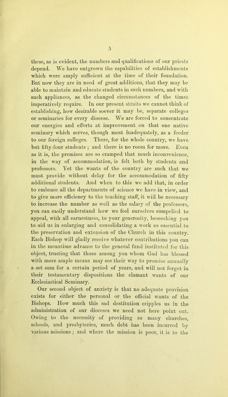 these, as is evident, the numbers and qualifications of our priests depend. We have outgrown the capabilities of establishments which were amply sufficient at the time of their foundation. But now they are in need of great additions, that they may be able to maintain and educate students in such numbers, and with such appliances, as the changed circumstances of the times imperatively require. In our present straits we cannot think of establishing, how desirable soever it may be, separate colleges or seminaries for every diocese. We are forced to concentrate our energies and efforts at improvement on that one native seminary which serves, though most inadequately, as a feeder to our foreign colleges. There, for the whole country, we have but fifty-four students ; and there is no room for more. Even as it is, the premises are so cramped that much inconvenience, in the way of accommodation, is felt both by students and professors. Yet the wants of the country are such that we must provide without delay for the accommodation of fifty additional students. And when to this we add that, in order to embrace all the departments of science we have in view, and to give more efficiency to the teaching staff, it wiil be necessary to increase the number as well as the salary of the professors, you can easily understand how we feel ourselves conqrelled to appeal, with all earnestness, to your generosity, beseeching you to aid us in enlarging and consolidating a work so essential to the preservation and extension of the Church in this country. Each Bishop will gladly receive whatever contributions you can in the meantime advance to the general fund instituted for this object, trusting that those among you whom God has blessed with more ample means may see their way to promise annually a set sum for a certain period of years, and will not forget in their testamentary dispositions the clamant wants of our Ecclesiastical Seminary. Our second object of anxiety is that no adequate provision exists for either the personal or the official wants of the Bishops. How much this sad destitution cripples us in the administration of our dioceses we need not here point out. Owing to the necessity of providing so many churches, schools, and presbyteries, much debt has been incurred by various missions ; and where the mission is poor, it is to the