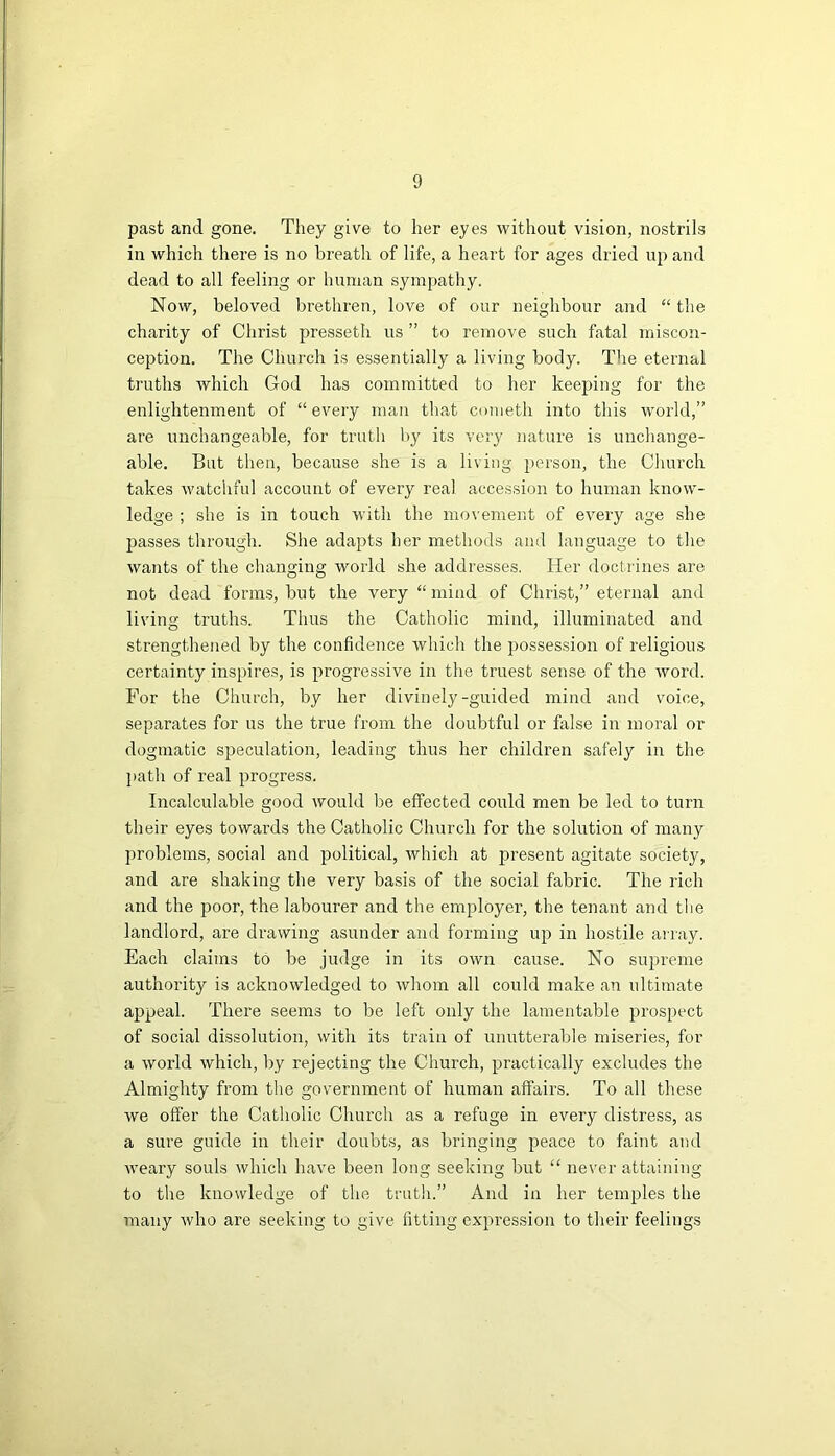 past and gone. They give to her eyes without vision, nostrils in which there is no breath of life, a heart for ages dried up and dead to all feeling or human sympathy. Now, beloved brethren, love of our neighbour and “ the charity of Christ presseth us ” to remove such fatal miscon- ception. The Church is essentially a living body. The eternal truths which God has committed to her keeping for the enlightenment of “ every man that corneth into this world,” are unchangeable, for truth by its very nature is unchange- able. But then, because she is a living person, the Church takes watchful account of every real accession to human know- ledge ; she is in touch with the movement of every age she passes through. She adapts her methods and language to the wants of the changing world she addresses. Her doctrines are not dead forms, but the very “ mind of Christ,” eternal and living truths. Thus the Catholic mind, illuminated and strengthened by the confidence which the possession of religious certainty inspires, is progressive in the truest sense of the word. For the Church, by her divinely-guided mind and voice, separates for us the true from the doubtful or false in moral or dogmatic speculation, leading thus her children safely in the path of real progress. Incalculable good would be effected could men be led to turn their eyes towards the Catholic Church for the solution of many problems, social and political, which at present agitate society, and are shaking the very basis of the social fabric. The rich and the poor, the labourer and the employer, the tenant and the landlord, are drawing asunder and forming up in hostile array. Each claims to be judge in its own cause. No supreme authority is acknowledged to whom all could make an ultimate appeal. There seems to be left only the lamentable prospect of social dissolution, with its train of unutterable miseries, for a world which, by rejecting the Church, practically excludes the Almighty from the government of human affairs. To all these we offer the Catholic Church as a refuge in every distress, as a sure guide in their doubts, as bringing peace to faint and weary souls which have been long seeking but “ never attaining to the knowledge of the truth.” And in her temples the many who are seeking to give fitting expression to their feelings