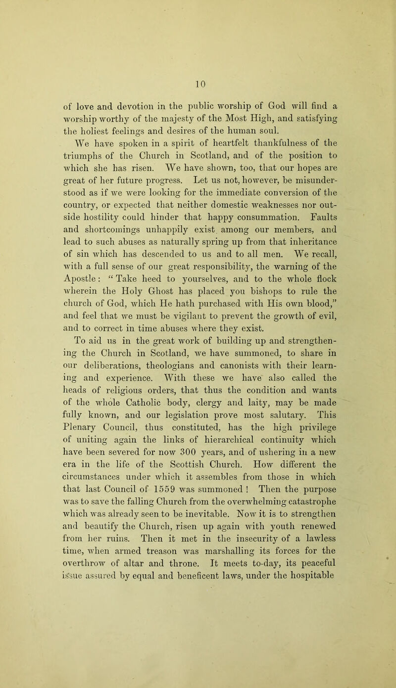 of love and devotion in the public worship of God will find a worship worthy of the majesty of the Most High, and satisfying the holiest feelings and desires of the human soul. We have spoken in a spirit of heartfelt thankfulness of the triumphs of the Church in Scotland, and of the position to which she has risen. We have shown, too, that our hopes are great of her future progress. Let us not, however, be misunder- stood as if we were looking for the immediate conversion of the country, or expected that neither domestic weaknesses nor out- side hostility could hinder that happy consummation. Faults and shortcomings unhappily exist among our members, and lead to such abuses as naturally spring up from that inheritance of sin which has descended to us and to all men. We recall, with a full sense of our great responsibility, the warning of the Apostle : “ Take heed to yourselves, and to the whole flock wherein the Holy Ghost has placed you bishojjs to rule the church of God, which He hath purchased with His own blood,” and feel that we must be vigilant to prevent the growth of evil, and to correct in time abuses where they exist. To aid us in the great work of building up and strengthen- ing the Church in Scotland, we have summoned, to share in our deliberations, theologians and canonists with their learn- ing and experience. With these we have also called the heads of religious orders, that thus the condition and wants of the whole Catholic body, clergy and laity, may be made fully known, and our legislation prove most salutary. This Plenary Council, thus constituted, has the high privilege of uniting again the links of hierarchical continuity which have been severed for now 300 years, and of ushering in a new era in the life of the Scottish Church. How different the circumstances under which it assembles from those in which that last Council of 1559 was summoned ! Then the purpose was to save the falling Church from the overwhelming catastrophe which was already seen to be inevitable. Now it is to strengthen and beautify the Church, risen up again with youth renewed from her ruins. Then it met in the insecurity of a lawless time, when armed treason was marshalling its forces for the overthrow of altar and throne. It meets to-day, its peaceful isrsue assured by equal and beneficent laws, under the hospitable