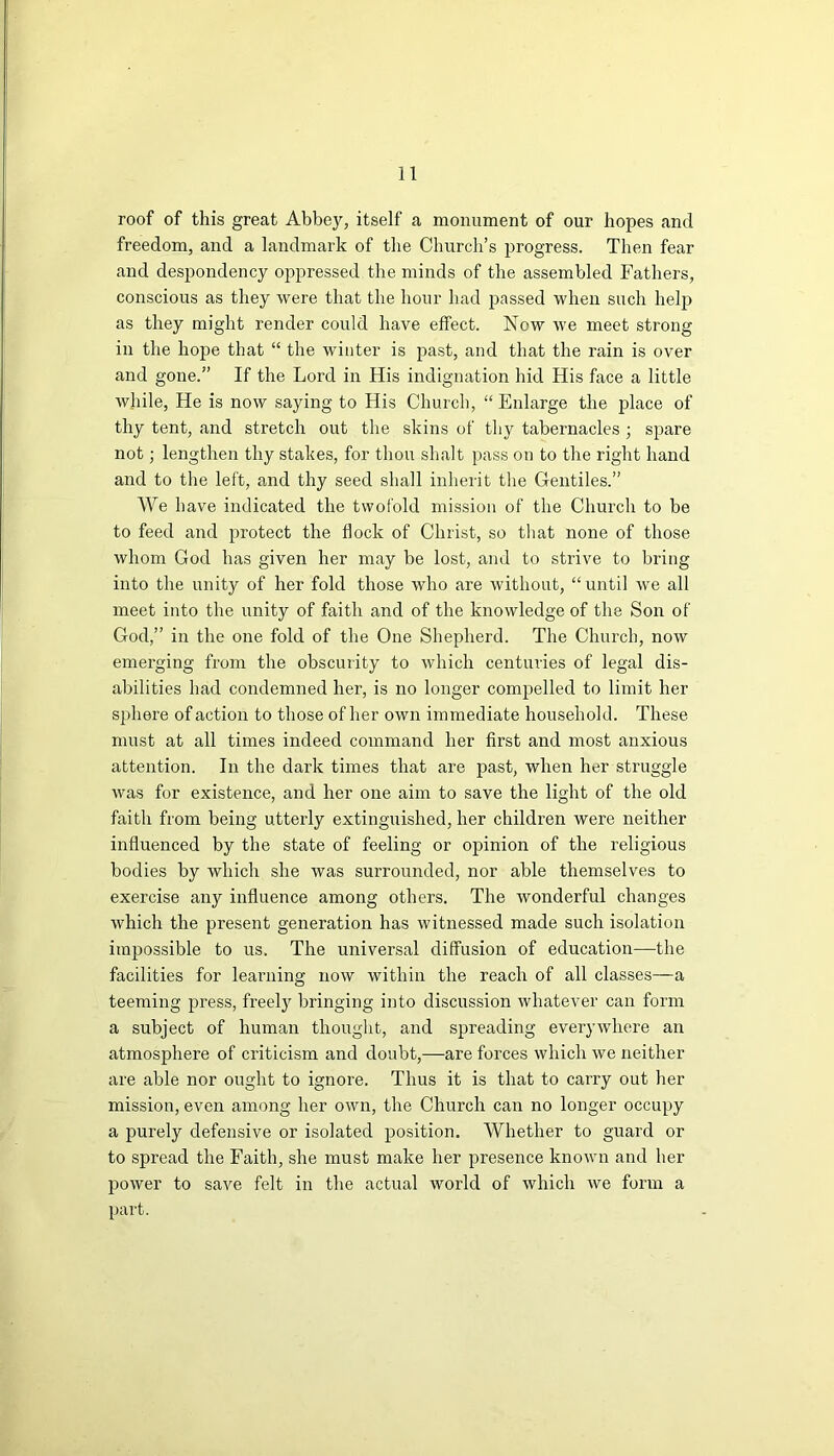 roof of this great Abbey, itself a monument of our hopes and freedom, and a landmark of the Church’s progress. Then fear and despondency oppressed the minds of the assembled Fathers, conscious as they were that the hour had passed when such help as they might render could have effect. Now we meet strong in the hope that “ the winter is past, and that the rain is over and gone.” If the Lord in His indignation hid His face a little while, He is now saying to His Church, “ Enlarge the place of thy tent, and stretch out the skins of thy tabernacles ; spare not; lengthen thy stakes, for thou slialt pass on to the right hand and to the left, and thy seed shall inherit the Gentiles.” AVe have indicated the twofold mission of the Church to be to feed and protect the flock of Christ, so that none of those whom God has given her may be lost, and to strive to bring into the unity of her fold those who are without, “until we all meet into the unity of faith and of the knowledge of the Son of God,” in the one fold of the One Shepherd. The Church, now emerging from the obscurity to which centuries of legal dis- abilities had condemned her, is no longer compelled to limit her sphere of action to those of her own immediate household. These must at all times indeed command her first and most anxious attention. In the dark times that are past, when her struggle was for existence, and her one aim to save the light of the old faith from being utterly extinguished, her children were neither influenced by the state of feeling or opinion of the religious bodies by which she was surrounded, nor able themselves to exercise any influence among others. The wonderful changes which the present generation has witnessed made such isolation impossible to us. The universal diffusion of education—the facilities for learning now within the reach of all classes—a teeming press, freely bringing into discussion whatever can form a subject of human thought, and spreading everywhere an atmosphere of criticism and doubt,—are forces which we neither are able nor ought to ignore. Thus it is that to carry out her mission, even among her own, the Church can no longer occupy a purely defensive or isolated position. AVhether to guard or to spread the Faith, she must make her presence known and her power to save felt in the actual world of which we form a part.