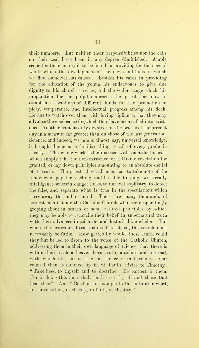 their numbers. But neither their responsibilities nor the calls on their zeal have been in any degree diminished. Ample scope for their energy is to be found in providing for the special wants which the development of the new conditions in which we find ourselves has caused. Besides his cares in providing for the education of the young, his endeavours to give due dignity to his church services, and the wider range which his preparation for the pulpit embraces, the priest has now to establish associations of different kinds, for the promotion of piety, temperance, and intellectual progress among his flock. He has to watch over them with loving vigilance, that they may advance the good cause for,which they have been called into exist- ence. Another arduous duty devolves on the priests of the present day in a measure far greater than on those of the last generation. Science, and indeed, we might almost say, universal knowledge, is brought home as a familiar thing to all of every grade in society. The whole world is familiarised with scientific theories which simply take the non-existence of a Divine revelation for granted, or lay down principles amounting to an absolute denial of its truth. The priest, above all men, has to take note of the tendency of popular teaching, and be able to judge with ready intelligence wherein danger lurks, to unravel sophistry, to detect the false, and separate what is true in the speculations which carry away the public mind. There are many thousands of earnest men outside the Catholic Church who are despondingly groping about in search of some assured principles by which they may be able to reconcile their belief in supernatural truth with their advances in scientific and historical knowledge. But where the criterion of truth is itself unsettled, the search must necessarily be futile. How gratefully would these learn, could they but be led to listen to the voice of the Catholic Church, addressing them in their own language of science, that there is within their reach a heaven-born truth, absolute and eternal, with which all that is true in science is in harmony. Our counsel, then, is summed up in St. Paul’s advice to Timothy : “ Take heed to thyself and to doctrine. Be earnest in them. For in doing this thou shalt both save thyself and those that hear thee.” And “ Be thou an example to the faithful in word, in conversation, in charity, in faith, in chastity.”
