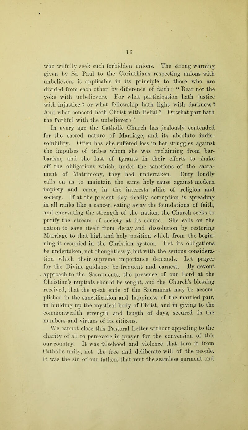 1G who wilfully seek such forbidden unions. The strong warning given by St. Paul to the Corinthians respecting unions with unbelievers is applicable in its principle to those who are divided from each other by difference of faith : “ Bear not the yoke with unbelievers. For what participation hath justice with injustice 1 or what fellowship hath light with darkness 1 And what concord hath Christ with Belial? Or what part hath the faithful with the unbeliever1?” In every age the Catholic Church has jealously contended for the sacred nature of Marriage, and its absolute indis- solubility. Often has she suffered loss in her struggles against the impulses of tribes whom she was reclaiming from bar- barism, and the lust of tyrants in their efforts to shake off the obligations which, under the sanctions of the sacra- ment of Matrimony, they had undertaken. Duty loudly calls on us to maintain the same holy cause against modern impiety and error, in the interests alike of religion and society. If at the present day deadly corruption is spreading in all ranks like a cancer, eating away the foundations of faith, and enervating the strength of the nation, the Church seeks to purify the stream of society at its source. She calls on the nation to save itself from decay and dissolution by restoring Marriage to that high and holy position which from the begin- ning it occupied in the Christian system. Let its obligations be undertaken, not thoughtlessly, but with the serious considera- tion which their supreme importance demands. Let prayer for the Divine guidance be frequent and earnest. By devout approach to the Sacraments, the presence of our Lord at the Christian’s nuptials should be sought, and the Church’s blessing received, that the great ends of the Sacrament may be accom- plished in the sanctification and happiness of the married pair, in building up the mystical body of Christ, and in giving to the commonwealth strength and length of days, secured in the numbers and virtues of its citizens. We cannot close this Pastoral Letter without appealing to the charity of all to persevere in prayer for the conversion of this our country. It was falsehood and violence that tore it from Catholic unity, not the free and deliberate will of the people. It was the sin of our fathers that rent the seamless garment and