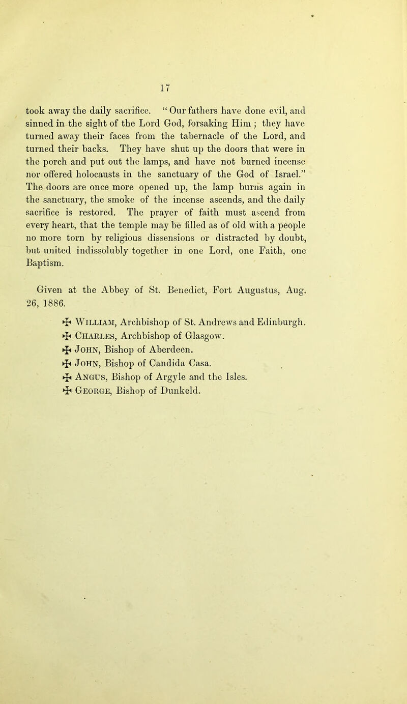 took away the daily sacrifice. “ Our fathers have done evil, and sinned in the sight of the Lord God, forsaking Him ; they have turned away their faces from the tabernacle of the Lord, and turned their backs. They have shut up the doors that were in the porch and put out the lamps, and have not burned incense nor offered holocausts in the sanctuary of the God of Israel.” The doors are once more opened up, the lamp burns again in the sanctuary, the smoke of the incense ascends, and the daily sacrifice is restored. The prayer of faith must ascend from every heart, that the temple may be filled as of old with a people no more torn by religious dissensions or distracted by doubt, but united indissolubly together in one Lord, one Faith, one Baptism. Given at the Abbey of St. Benedict, Fort Augustus, Aug. 26, 1886. ^ William, Archbishop of St. Andrews and Edinburgh. ►£< Charles, Archbishop of Glasgow. ►£» John, Bishop of Aberdeen. ►J« John, Bishop of Candida Casa. * Angus, Bishop of Argyle and the Isles. ►h George, Bishop of Dunkeld.