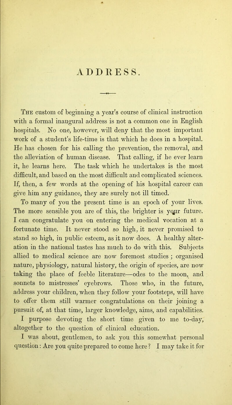 A D D 11E S S. The custom of beginning a year’s course of clinical instruction with a formal inaugural address is not a common one in English hospitals. No one, however, will deny that the most important work of a student’s life-time is that which he does in a hospital. He has chosen for his calling the prevention, the removal, and the alleviation of human disease. That calling, if he ever learn it, he learns here. The task which he undertakes is the most difficult, and based on the most difficult and complicated sciences. If, then, a few words at the opening of his hospital career can give him any guidance, they are surely not ill timed. To many of you the present time is an epoch of your lives. The more sensible you are of this, the brighter is yqjir future. I can congratulate you on entering the medical vocation at a fortunate time. It never stood so high, it never promised to stand so high, in public esteem, as it now does. A healthy alter- ation in the national tastes has much to do with this. Subjects allied to medical science are now foremost studies ; organised nature, physiology, natural history, the origin of species, are now taking the place of feeble literature—odes to the moon, and sonnets to mistresses’ eyebrows. Those who, in the future, address your children, when they follow your footsteps, will have to offer them still warmer congratulations on their joining a pursuit of, at that time, larger knowledge, aims, and capabilities. I purpose devoting the short time given to me to-day, altogether to the question of clinical education. I was about, gentlemen, to ask you this somewhat personal