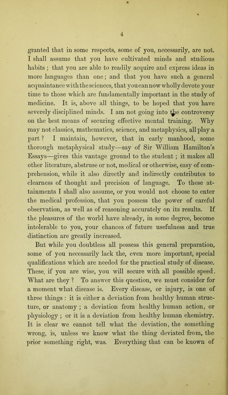 granted that in some respects, some of you, necessarily, are not. I shall assume that you have cultivated minds and studious habits ; that you are able to readily acquire and express ideas in more languages than one; and that you have such a general acquaintance with the sciences, that you can now wholly devote your time to those which are fundamentally important in the study of medicine. It is, above all things, to be hoped that you have severely disciplined minds. I am not going into f^ie controversy on the best means of securing effective mental training. Why may not classics, mathematics, science, and metaphysics, all play a part ? I maintain, however, that in early manhood, some thorough metaphysical study—say of Sir William Hamilton’s Essays—gives this vantage ground to the student; it makes all other literature, abstruse or not, medical or otherwise, easy of com- prehension, while it also directly and indirectly contributes to clearness of thought and precision of language. To these at- tainments I shall also assume, or you would not choose to enter the medical profession, that you possess the power of careful observation, as well as of reasoning accurately on its results. If the pleasures of the world have already, in some degree, become intolerable to you, your chances of future usefulness and true distinction are greatly increased. But while you doubtless all possess this general preparation, some of you necessarily lack the, even more important, special qualifications which are needed for the practical study of disease. These, if you are wise, you will secure with all possible speed. What are they ? To answer this question, we must consider for a moment what disease is. Every disease, or injury, is one of three things : it is either a deviation from healthy human struc- ture, or anatomy ; a deviation from healthy human action, or physiology ; or it is a deviation from healthy human chemistry. It is clear we cannot tell what the deviation, the something wrong, is, unless we know what the thing deviated from, the prior something right, was. Everything that can be known of