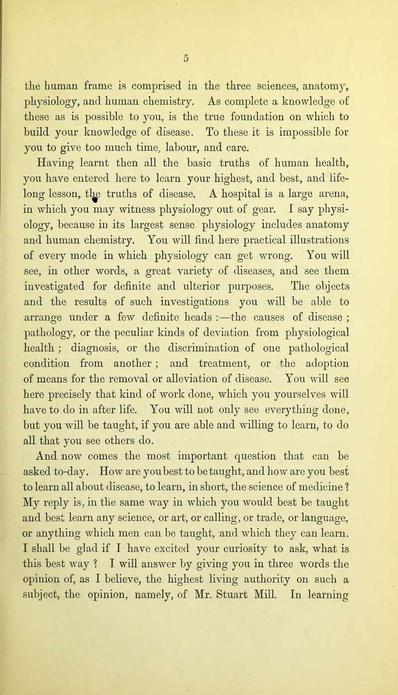 the human frame is comprised in the three sciences, anatomy, physiology, and human chemistry. As complete a knowledge of these as is possible to you, is the true foundation on which to build your knowledge of disease. To these it is impossible for you to give too much time, labour, and care. Having learnt then all the basic truths of human health, you have entered here to learn your highest, and best, and life- long lesson, tl^e truths of disease. A hospital is a large arena, in which you may witness physiology out of gear. I say physi- ology, because in its largest sense physiology includes anatomy and human chemistry. You will find here practical illustrations of every mode in which physiology can get wrong. You will see, in other words, a great variety of diseases, and see them investigated for definite and ulterior purposes. The objects and the results of such investigations you will be able to arrange under a few definite heads :—the causes of disease ; pathology, or the peculiar kinds of deviation from physiological health ; diagnosis, or the discrimination of one pathological condition from another; and treatment, or the adoption of means for the removal or alleviation of disease. You will see here precisely that kind of work done, which you yourselves will have to do in after life. You will not only see everything done, but you will be taught, if you are able and willing to learn, to do all that you see others do. And now comes the most important question that can be asked to-day. How are you best to be taught, and how are you best to learn all about disease, to learn, in short, the science of medicine % My reply is, in the same way in which you would best be taught and best learn any science, or art, or calling, or trade, or language, or anything which men can be taught, and which they can learn. I shall be glad if I have excited your curiosity to ask, what is this best way 1 I will answer by giving you in three words the opinion of, as I believe, the highest living authority on such a subject, the opinion, namely, of Mr. Stuart Mill. In learning