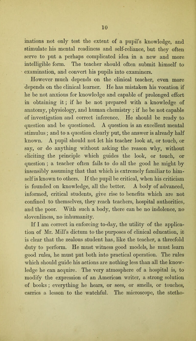 inations not only test the extent of a pupil’s knowledge, and stimulate his mental readiness and self-reliance, but they often serve to put a perhaps complicated idea in a new and more intelligible form. The teacher should often submit himself to examination, and convert his pupils into examiners. However much depends on the clinical teacher, even more depends on the clinical learner. He has mistaken his vocation if he be not anxious for knowledge and capable of prolonged effort in obtaining it; if he be not prepared with a knowledge of anatomy, physiology, and human chemistry ; if he be not capable of investigation and correct inference. He should be ready to question and be questioned. A question is an excellent mental stimulus; and to a question clearly put, the answer is already half known. A pupil should not let his teacher look at, or touch, or say, or do anything without asking the reason why, without eliciting the principle which guides the look, or touch, or question; a teacher often fails to do all the good he might by insensibly assuming that that which is extremely familiar to him- self is known to others. If the pupil be critical, when his criticism is founded on knowledge, all the better. A body of advanced, informed, critical students, give rise to benefits which are not confined to themselves, they reach teachers, hospital authorities, and the poor. With such a body, there can be no indolence, no slovenliness, no inhumanity. If I am correct in enforcing to-day, the utility of the applica- tion of Mr. Mill’s dictum to the purposes of clinical education, it is clear that the zealous student has, like the teacher, a threefold duty to perform. He must witness good models, he must learn good rules, he must put both into practical operation. The rules which should guide his actions are nothing less than all the know- ledge he can acquire. The very atmosphere of a hospital is, to modify the expression of an American writer, a strong solution of books; everything he hears, or sees, or smells, or touches, carries a lesson to the watchful. The microscope, the stetho-