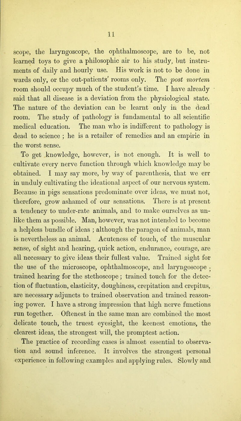 scope, the laryngoscope, the ophthalmoscope, are to be, not learned toys to give a philosophic air to his study, but instru- ments of daily and hourly use. His work is not to be done in wards only, or the out-patients’ rooms only. The 'post mortem room should occupy much of the student’s time. I have already said that all disease is a deviation from the physiological state. The nature of the deviation can be learnt only in the dead room. The study of pathology is fundamental to all scientific medical education. The man who is indifferent to pathology is dead to science ; he is a retailer of remedies and an empiric in the worst sense. To get knowledge, however, is not enough. It is well to cultivate every nerve function through which knowledge may be obtained. I may say more, by way of parenthesis, that we err in unduly cultivating the ideational aspect of our nervous system. Because in pigs sensations predominate over ideas, we must not, therefore, grow ashamed of our sensations. There is at present a tendency to under-rate animals, and to make ourselves as un- like them as possible. Man, however, was not intended to become a helpless bundle of ideas ; although the paragon of animals, man is nevertheless an animal. Acuteness of touch, of the muscular sense, of sight and hearing, quick action, endurance, courage, are all necessary to give ideas their fullest value. Trained sight for the use of the microscope, ophthalmoscope, and laryngoscope • trained hearing for the stethoscope; trained touch for the detec- tion of fluctuation, elasticity, doughiness, crepitation and crepitus, are necessary adjuncts to trained observation and trained reason- ing power. I have a strong impression that high nerve functions run together. Oftenest in the same man are combined the most delicate touch, the truest eyesight, the keenest emotions, the clearest ideas, the strongest will, the promptest action. The practice of recording cases is almost essential to observa- tion and sound inference. It involves the strongest personal experience in following examples and applying rules. Slowly and