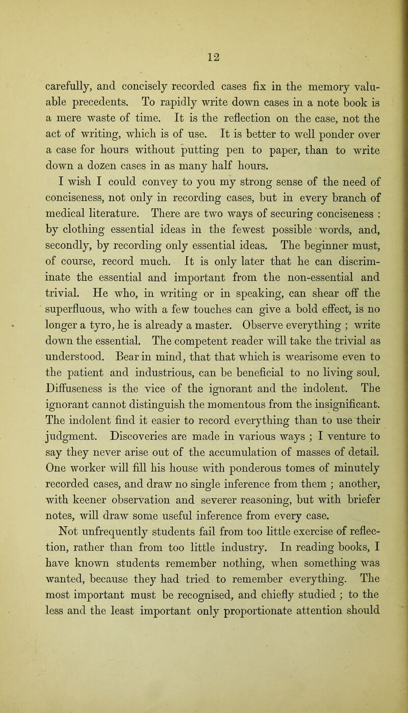 carefully, and concisely recorded cases fix in the memory valu- able precedents. To rapidly write down cases in a note book is a mere waste of time. It is the reflection on the case, not the act of writing, which is of use. It is better to well ponder over a case for hours without putting pen to paper, than to write down a dozen cases in as many half hours. I wish I could convey to you my strong sense of the need of conciseness, not only in recording cases, but in every branch of medical literature. There are two ways of securing conciseness : by clothing essential ideas in the fewest possible words, and, secondly, by recording only essential ideas. The beginner must, of course, record much. It is only later that he can discrim- inate the essential and important from the non-essential and trivial. He who, in writing or in speaking, can shear off the superfluous, who with a few touches can give a bold effect, is no longer a tyro, he is already a master. Observe everything ; write down the essential. The competent reader will take the trivial as understood. Bear in mind, that that which is wearisome even to the patient and industrious, can be beneficial to no living soul. Diffuseness is the vice of the ignorant and the indolent. The ignorant cannot distinguish the momentous from the insignificant. The indolent find it easier to record everything than to use their judgment. Discoveries are made in various ways ; I venture to say they never arise out of the accumulation of masses of detail. One worker will fill his house with ponderous tomes of minutely recorded cases, and draw no single inference from them ; another, with keener observation and severer reasoning, but with briefer notes, will draw some useful inference from every case. Not unfrequently students fail from too little exercise of reflec- tion, rather than from too little industry. In reading books, I have known students remember nothing, when something was wanted, because they had tried to remember everything. The most important must be recognised, and chiefly studied ; to the less and the least important only proportionate attention should