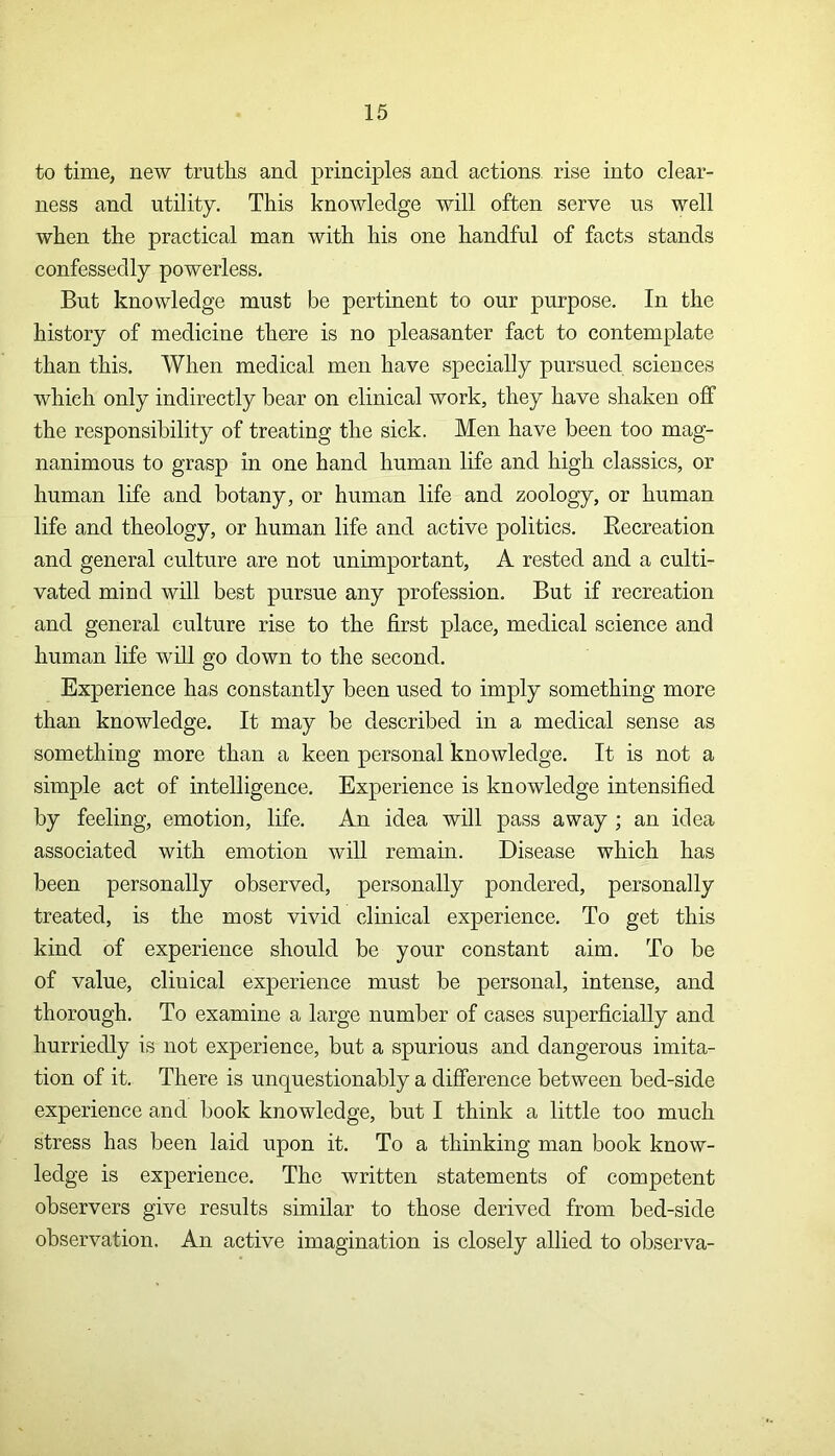 to time, new truths and principles and actions rise into clear- ness and utility. This knowledge will often serve us well when the practical man with his one handful of facts stands confessedly powerless. But knowledge must be pertinent to our purpose. In the history of medicine there is no pleasanter fact to contemplate than this. When medical men have specially pursued sciences which only indirectly bear on clinical work, they have shaken off the responsibility of treating the sick. Men have been too mag- nanimous to grasp in one hand human life and high classics, or human life and botany, or human life and zoology, or human life and theology, or human life and active politics. Recreation and general culture are not unimportant, A rested and a culti- vated mind will best pursue any profession. But if recreation and general culture rise to the first place, medical science and human life will go down to the second. Experience has constantly been used to imply something more than knowledge. It may be described in a medical sense as something more than a keen personal knowledge. It is not a simple act of intelligence. Experience is knowledge intensified by feeling, emotion, life. An idea will pass away ; an idea associated with emotion will remain. Disease which has been personally observed, personally pondered, personally treated, is the most vivid clinical experience. To get this kind of experience should be your constant aim. To be of value, cliuical experience must be personal, intense, and thorough. To examine a large number of cases superficially and hurriedly is not experience, but a spurious and dangerous imita- tion of it. There is unquestionably a difference between bed-side experience and book knowledge, but I think a little too much stress has been laid upon it. To a thinking man book know- ledge is experience. The written statements of competent observers give results similar to those derived from bed-side observation. An active imagination is closely allied to observa-