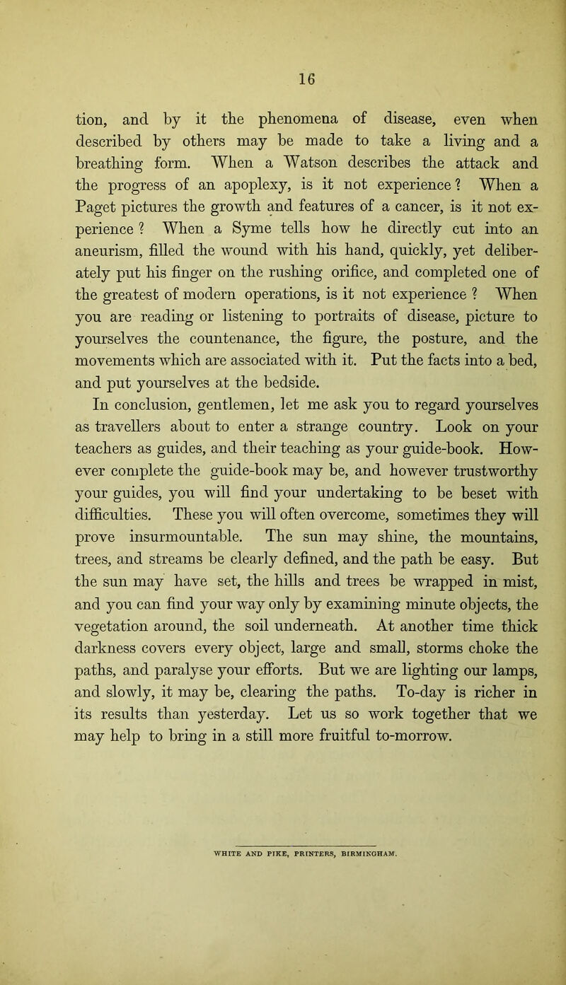tion, and by it the phenomena of disease, even when described by others may be made to take a living and a breathing form. When a Watson describes the attack and the progress of an apoplexy, is it not experience 1 When a Paget pictures the growth and features of a cancer, is it not ex- perience ? When a Syme tells how he directly cut into an aneurism, filled the wound with his hand, quickly, yet deliber- ately put his finger on the rushing orifice, and completed one of the greatest of modern operations, is it not experience ? When you are reading or listening to portraits of disease, picture to yourselves the countenance, the figure, the posture, and the movements which are associated with it. Put the facts into a bed, and put yourselves at the bedside. In conclusion, gentlemen, let me ask you to regard yourselves as travellers about to enter a strange country. Look on your teachers as guides, and their teaching as your guide-book. How- ever complete the guide-book may be, and however trustworthy your guides, you will find your undertaking to be beset with difficulties. These you will often overcome, sometimes they will prove insurmountable. The sun may shine, the mountains, trees, and streams be clearly defined, and the path be easy. But the sun may have set, the hills and trees be wrapped in mist, and you can find your way only by examining minute objects, the vegetation around, the soil underneath. At another time thick darkness covers every object, large and small, storms choke the paths, and paralyse your efforts. But we are lighting our lamps, and slowly, it may be, clearing the paths. To-day is richer in its results than yesterday. Let us so work together that we may help to bring in a still more fruitful to-morrow. WHITE AND PIKE, PRINTERS, BIRMINGHAM.