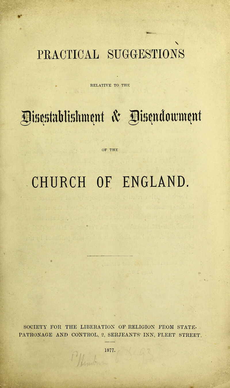 PRACTICAL SUGGESTIONS RELATIVE TO THE OE THE CHURCH OF ENGLAND. SOCIETY FOR THE LIBERATION OF RELIGION FROM STATE- PATRONAGE AND CONTROL, 2, SERJEANTS’ INN, FLEET STREET. 1877-