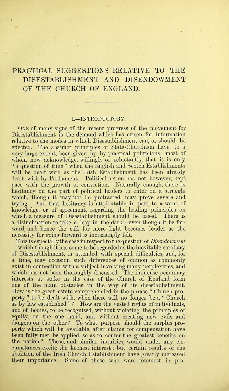 PRACTICAL SUGGESTIONS RELATIVE TO THE DISESTABLISHMENT AND DISENDOWMENT OF THE CHURCH OF ENGLAND. I.—INTRODUCTORY. One of many signs of the recent progress of the movement for Disestablishment is the demand which has arisen for information relative to the modes in which Disestablishment can, or should, be effected. The abstract principles of State-Cliurcliism have, to a very large extent, been given up by practical politicians; most of whom now acknowledge, willingly or reluctantly, that it is only “ a question of time ” when the English and Scotch Establishments will be dealt with as the Irish Establishment has been already dealt with by Parliament. Political action has not, however, kept pace with the growth of conviction. Naturally enough, there is hesitancy on the part of political leaders to enter on a struggle which, though it may not be protracted, may prove severe and trying. And that hesitancy is attributable, in part, to a want of knowledge, or of agreement, regarding the leading principles on which a measure of Disestablishment should be based. There is a disinclination to take a leap in the dark—even though it be for- ward, and hence the call for more light becomes louder as the necessity for going forward is increasingly felt. This is especially the case in respect to the question of Disendcnvment —which, though it has come to be regarded as the inevitable corollary of Disestablishment, is attended with special difficulties, and, for a time, may occasion such differences of opinion as commonly exist in connection with a subject involving many perplexities, and which has not been thoroughly discussed. The immense pecuniary interests at stake in the case of the Church of England form one of the main obstacles in the way of its disestablishment. How is the-great estate comprehended in the phrase “ Church pro- perty ” to be dealt with, when there will no longer be a “ Church as by law established ” ? How are the vested rights of individuals, and of bodies, to be recognised, without violating the principles of equity, on the one hand, and without creating new evils and dangers on the other ? To what purpose should the surplus pro- perty which will be available, after claims for compensation have been fully met, be applied, so as to confer the greatest benefits on the nation ? These, and similar inquiries, would under any cir- cumstances excite the keenest interest; but certain results of the abolition of the Irish Church Establishment have greatly increased their importance. Some of those who were foremost in pro-