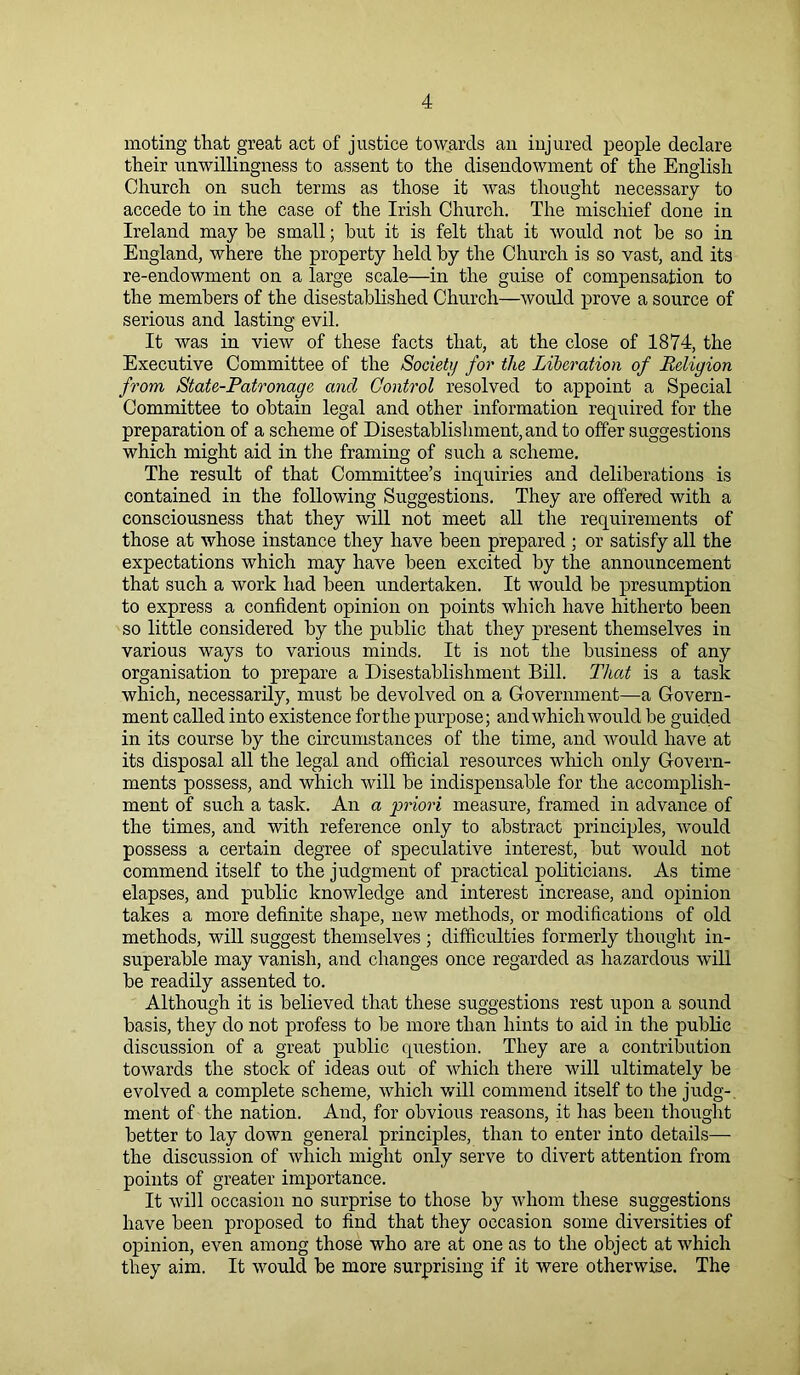 moting that great act of justice towards an injured people declare their unwillingness to assent to the disendowment of the English Church on such terms as those it was thought necessary to accede to in the case of the Irish Church. The mischief done in Ireland may he small; hut it is felt that it would not he so in England, where the property held hy the Church is so vast, and its re-endowment on a large scale—in the guise of compensation to the members of the disestablished Church—would prove a source of serious and lasting evil. It was in view of these facts that, at the close of 1874, the Executive Committee of the Society for the Liberation of Religion from State-Patronage ancl Control resolved to appoint a Special Committee to obtain legal and other information required for the preparation of a scheme of Disestablishment, and to offer suggestions which might aid in the framing of such a scheme. The result of that Committee’s inquiries and deliberations is contained in the following Suggestions. They are offered with a consciousness that they will not meet all the requirements of those at whose instance they have been prepared ; or satisfy all the expectations which may have been excited hy the announcement that such a work had been undertaken. It would be presumption to express a confident opinion on points which have hitherto been so little considered hy the public that they present themselves in various ways to various minds. It is not the business of any organisation to prepare a Disestablishment Bill. That is a task which, necessarily, must be devolved on a Government—a Govern- ment called into existence for the purpose; and which would be guided in its course by the circumstances of the time, and would have at its disposal all the legal and official resources which only Govern- ments possess, and which will be indispensable for the accomplish- ment of such a task. An a priori measure, framed in advance of the times, and with reference only to abstract principles, would possess a certain degree of speculative interest, but would not commend itself to the judgment of practical politicians. As time elapses, and public knowledge and interest increase, and opinion takes a more definite shape, new methods, or modifications of old methods, will suggest themselves ; difficulties formerly thought in- superable may vanish, and changes once regarded as hazardous will be readily assented to. Although it is believed that these suggestions rest upon a sound basis, they do not profess to be more than hints to aid in the public discussion of a great public question. They are a contribution towards the stock of ideas out of which there will ultimately be evolved a complete scheme, which will commend itself to the judg- ment of the nation. And, for obvious reasons, it has been thought better to lay down general principles, than to enter into details—- the discussion of which might only serve to divert attention from points of greater importance. It will occasion no surprise to those by whom these suggestions have been proposed to find that they occasion some diversities of opinion, even among those who are at one as to the object at which they aim. It would be more surprising if it were otherwise. The