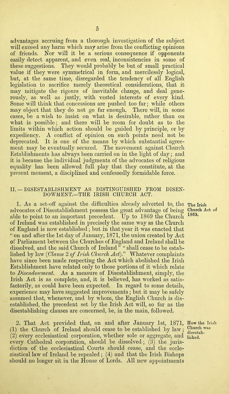 advantages accruing from a thorough investigation of the subject will exceed any harm which may arise from the conflicting opinions of friends. Nor will it be a serious consequence if opponents easily detect apparent, and even real, inconsistencies in some of these suggestions. They would probably be but of small practical value if they were symmetrical in form, and mercilessly logical, but, at the same time, disregarded the tendency of all English legislation to sacrifice merely theoretical considerations, that it may mitigate the rigours of inevitable change, and deal gene- rously, as well as justly, with vested interests of every kind. Some will think that concessions are pushed too far; while others may object that they do not go far enough. There will, in some cases, be a wish to insist on wliat is desirable, rather than on what is possible; and there will be room for doubt as to the limits within which action should be guided by principle, or by expediency. A conflict of opinion on such points need not be deprecated. It is one of the means by which substantial agree- ment may be eventually secured. The movement against Church Establishments has always been carried on in the light of day ; and it is because the individual judgments of the advocates of religious equality has been allowed full play that they constitute, at the present moment, a disciplined and confessedly formidable force. II. — DISESTABLISHMENT AS DISTINGUISHED FROM DISEN- DO WMENT.—THE IRISH CHURCH ACT. 1. As a set-off against the difficulties already adverted to, the advocates of Disestablishment possess the great advantage of being able to point to an important precedent. Up to 1869 the Church of Ireland was established in precisely the same way as the Church of England is now established ; but in that year it was enacted that “ on and after the 1st day of January, 1871, the union created by Act of Parliament between the Churches of England and Ireland shall be dissolved, and the said Church of Ireland ” “ shall cease to be estab- lished by law (Clause 2 of Irish Clmrch Act).” Whatever complaints have since been made respecting the Act which abolished the Irish Establishment have related only to those portions of it which relate to Disendowment. As a measure of Disestablishment, simply, the Irish Act is as complete, and, it is believed, has worked as satis- factorily, as could have been expected. In regard to some details, experience may have suggested improvements ; but it may be safely assumed that, whenever, and by whom, the English Church is dis- established, the precedent set lay the Irish Act will, so far as the disestablishing clauses are concerned, be, in the main, followed. 2. That Act provided that, on and after January 1st, 1871, (1) the Church of Ireland should cease to be established by law; (2) every ecclesiastical corporation, whether sole or aggregate, and every Cathedral corporation, should be dissolved; (3) the juris- diction of the ecclesiastical Courts should cease, and the eccle- siastical law of Ireland be repealed; (4) and that the Irish Bishops should no longer sit in the House of Lords. All new appointments The Irish Church Act of 1869. How the Irish Church was disestab- lished.