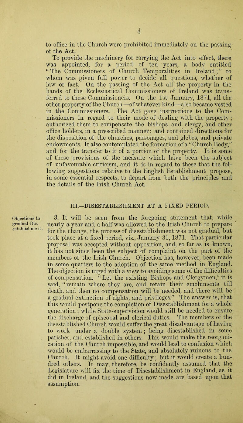 Objections to gradual Dis- establishmo it. (5 to office in the Church were prohibited immediately on the passing of the Act. To provide the machinery for carrying the Act into effect, there was appointed, for a period of ten years, a body entitled “ The Commissioners of Church Temporalities in Ireland; ” to whom was given full power to decide all questions, whether of law or fact. On the passing of the Act all the property in the hands of the Ecclesiastical Commissioners of Ireland was trans- ferred to these Commissioners. On the 1st January, 1871, all the other property of the Church—of whatever kind—also became vested in the Commissioners. The Act gave instructions to the Com- missioners in regard to their mode of dealing with the property; authorized them to compensate the bishops and clergy, and other office holders, in a prescribed manner; and contained directions for the disposition of the churches, parsonages, and glebes, and private endowments. It also contemplated the formation of a “Church Body,” and for the transfer to it of a portion of the property. It is some of these provisions of the measure which have been the subject of unfavourable criticism, and it is in regard to these that the fol- lowing suggestions relative to the English Establishment propose, in some essential respects, to depart from both the principles and the details of the Irish Church Act. III.—DISESTABLISHMENT AT A FIXED PERIOD. 3. It will be seen from the foregoing statement that, while nearly a year and a half was allowed to the Irish Church to prepare for the change, the process of disestablishment was not gradual, but took place at a fixed period, viz., January 31,1871. That particular proposal was accepted without opposition, and, so far as is known, it has not since been the subject of complaint on the part of the members of the Irish Church. Objection has, however, been made in some quarters to the adoption of the same method in England. The objection is urged with a view to avoiding some of the difficulties of compensation. “ Let the existing Bishops and Clergymen,” it is said, “remain where they are, ancl retain their emoluments till death, and then no compensation will be needed, and there will be a gradual extinction of rights, and privileges.” The answer is, that this would postpone the completion of Disestablishment for a whole generation; while State-supervision would still be needed to ensure the discharge of episcopal and clerical duties. The members of the disestablished Church would suffer the great disadvantage of having to work under a double system; being disestablished in some parishes, and established in others. This would make the reorgani- zation of the Church impossible, and would lead to confusion which Avould be embarrassing to the State, and absolutely ruinous to the Church. It might avoid one difficulty; but it would create a hun- dred others. It may, therefore, be confidently assumed that the Legislature will fix the time of Disestablishment in England, as it did in Ireland, and the suggestions now made are based upon that assumption.