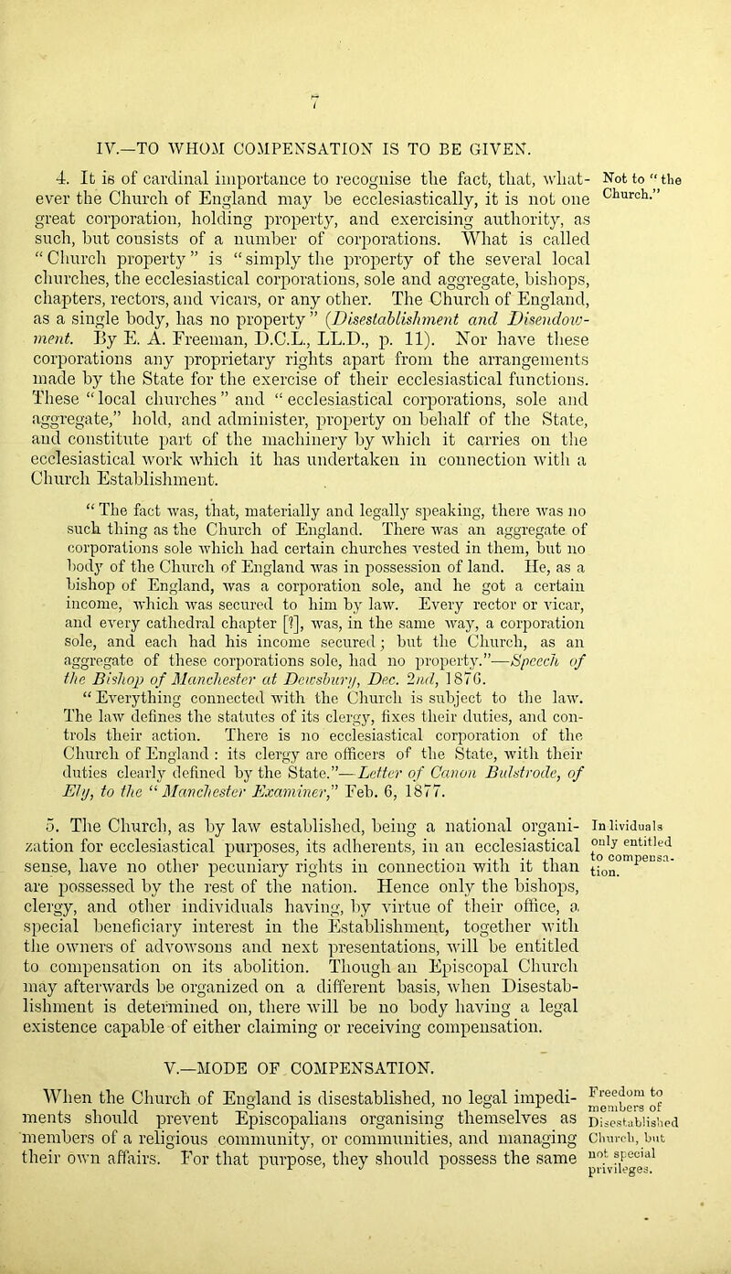 iv.—TO WHOM COMPENSATION IS TO BE GIVEN. 4. It is of cardinal importance to recognise the fact, that, what- ever the Church of England may he ecclesiastically, it is not one great corporation, holding property, and exercising authority, as such, hut consists of a number of corporations. What is called “ Church property ” is “ simply the property of the several local churches, the ecclesiastical corporations, sole and aggregate, bishops, chapters, rectors, and vicars, or any other. The Church of England, as a single body, has no property ” (.Disestablishment and Dmndoxo- ment. By E. A. Freeman, D.C.L., LL.D., p. 11). Nor have these corporations any proprietary rights apart from the arrangements made by the State for the exercise of their ecclesiastical functions. These “ local churches ” and “ ecclesiastical corporations, sole and aggregate,” hold, and administer, property on behalf of the State, and constitute part of the machinery by which it carries on the ecclesiastical work which it has undertaken in connection with a Church Establishment. Not to “ the Church.” “ The fact was, that, materially and legally speaking, there was no such thing as the Church of England. There was an aggregate of corporations sole which had certain churches vested in them, hut no body of the Church of England was in possession of land. He, as a bishop of England, was a corporation sole, and he got a certain income, which was secured to him by law. Every rector or vicar, and every cathedral chapter [1], was, in the same way, a corporation sole, and each had his income secured; hut the Church, as an aggregate of these corporations sole, had no property.”-—Speech of the Bishop of Manchester at Dewsbury, Dec. 2nd, 187G. “ Everything connected with the Church is subject to the law. The law defines the statutes of its clergy, fixes their duties, and con- trols their action. There is no ecclesiastical corporation of the Church of England : its clergy are officers of the State, with their duties clearly defined by the State.”—Letter of Canon Bulstrode, of Ely, to the “ Manchester Examiner,” Feb. 6, 1877. 5. The Church, as by law established, being a national organi- inlividuais zation for ecclesiastical purposes, its adherents, in an ecclesiastical °“b “tltled sense, have no other pecuniary rights in connection with it than t->0°°mpeLs,:i‘ are possessed by the rest of the nation. Hence only the bishops, clergy, and other individuals having, by virtue of their office, a special beneficiary interest in the Establishment, together with the owners of advowsons and next presentations, will be entitled to compensation on its abolition. Though an Episcopal Church may afterwards he organized on a different basis, when Disestab- lishment is determined on, there will he no body having a legal existence capable of either claiming or receiving compensation. V.—MODE OF COMPENSATION. When the Church of England is disestablished, no legal impedi- ments should prevent Episcopalians organising themselves as members of a religious community, or communities, and managing their own affairs. For that purpose, they should possess the same Freedom to members of Disestablished Church, but not special privileges.