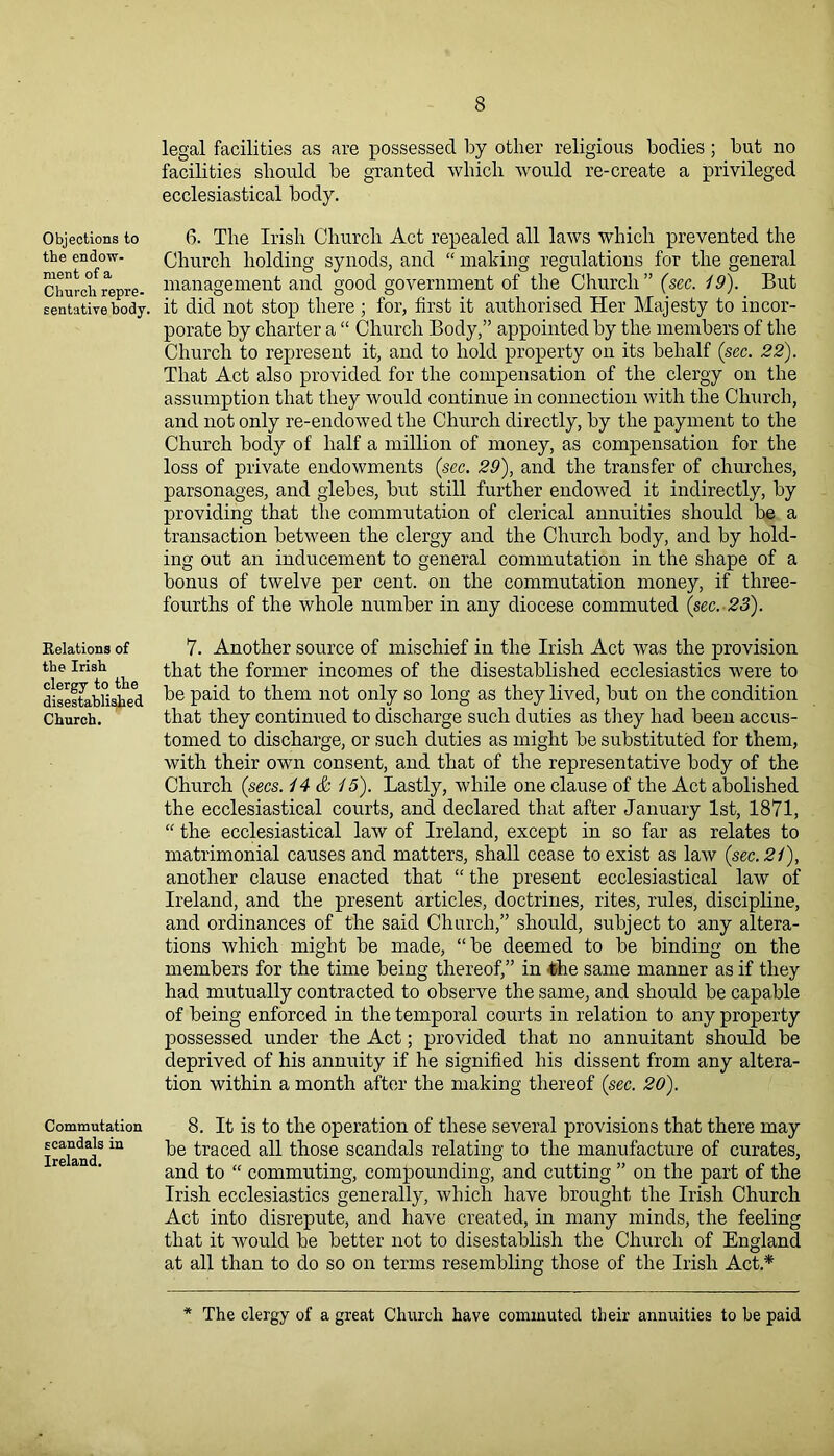 Objections to the endow- ment of a Church repre- sentative body. Relations of the Irish clergy to the disestablished Church. Commutation scandals in Ireland. legal facilities as are possessed by other religious bodies; but no facilities should be granted which would re-create a privileged ecclesiastical body. 6. The Irish Church Act repealed all laws which prevented the Church holding synods, and “ making regulations for the general management and good government of the Church ” (sec. 19). But it did not stop there ; for, first it authorised Her Majesty to incor- porate by charter a “ Church Body,” appointed by the members of the Church to represent it, and to hold property on its behalf (sec. 22). That Act also provided for the compensation of the clergy on the assumption that they would continue in connection with the Church, and not only re-endowed the Church directly, by the payment to the Church body of half a million of money, as compensation for the loss of private endowments (sec. 29), and the transfer of churches, parsonages, and glebes, but still further endowed it indirectly, by providing that the commutation of clerical annuities should be a transaction between the clergy and the Church body, and by hold- ing out an inducement to general commutation in the shape of a bonus of twelve per cent, on the commutation money, if three- fourths of the whole number in any diocese commuted (sec. 23). 7. Another source of mischief in the Irish Act was the provision that the former incomes of the disestablished ecclesiastics were to be paid to them not only so long as they lived, but on the condition that they continued to discharge such duties as they had been accus- tomed to discharge, or such duties as might be substituted for them, with their own consent, and that of the representative body of the Church (secs. 14 & 15). Lastly, while one clause of the Act abolished the ecclesiastical courts, and declared that after January 1st, 1871, “ the ecclesiastical law of Ireland, except in so far as relates to matrimonial causes and matters, shall cease to exist as law (sec. 21), another clause enacted that “ the present ecclesiastical law of Ireland, and the present articles, doctrines, rites, rules, discipline, and ordinances of the said Church,” should, subject to any altera- tions which might be made, “be deemed to be binding on the members for the time being thereof,” in the same manner as if they had mutually contracted to observe the same, and should be capable of being enforced in the temporal courts in relation to any property possessed under the Act; provided that no annuitant should be deprived of his annuity if he signified his dissent from any altera- tion within a month after the making thereof (sec. 20). 8. It is to the operation of these several provisions that there may be traced all those scandals relating to the manufacture of curates, and to “ commuting, compounding, and cutting ” on the part of the Irish ecclesiastics generally, which have brought the Irish Church Act into disrepute, and have created, in many minds, the feeling that it would be better not to disestablish the Church of England at all than to do so on terms resembling those of the Irish Act* The clergy of a great Church have commuted their annuities to be paid