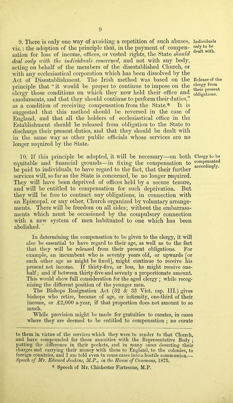 9. There is only one way of avoiding a repetition of such abuses, individuals viz.: the adoption of the principle that, in the payment of compen- ^ sation for loss of income, offices, or vested rights, the State should ea W1 deal only with the individuals concerned, and not with any body, acting on behalf of the members of the disestablished Church, or with any ecclesiastical corporation which has been dissolved by the Act of Disestablishment. The Irish method was based on the Release of the principle that “ it would be proper to continue to impose on the t clergy those conditions on which they now held their office and obligations, emoluments, and that they should continue to perform their duties,” as a condition of receiving compensation from the State* * It is suggested that this method should be reversed in the case of England, and that all the holders of ecclesiastical office in the Establishment should be released from obligation to the State to discharge their present duties, and that they should be dealt with in the same way as other public officials whose services are no longer required by the State. 10. If this principle be adopted, it will be necessary—on both Clergy to be equitable and financial grounds—in fixing the compensation to compensated be paid to individuals, to have regard to the fact, that their further services will, so far as the State is concerned, be no longer required. They will have been deprived of offices held by a secure tenure, and will be entitled to compensation for such deprivation. But they will be free to contract any obligations, in connection with an Episcopal, or any other, Church organized by voluntary arrange- ments. There will be freedom on all sides; without the embarrass- ments which must be occasioned by the compulsory connection with a new system of men habituated to one which has been abolished. ' In determining the compensation to be given to the clergy, it will also be essential to have regard to their age, as well as to the fact that they will be released from their present obligations. For example, an incumbent who is seventy years old, or upwards [or such other age as might be fixed], might continue to receive his present net income. If thirty-five, or less, he might receive one- half ; and if between thirty-five and seventy a proportionate amount. This would show full consideration for the aged clergy ; while recog- nizing the different position of the younger men. The Bishops Designation Act (32 & 33 Yict. cap. III.) gives bishops who retire, because of age, or infirmity, one-third of their income, or £2,000 a-year, if that proportion does not amount to so much. While provision might be made for gratuities to curates, in cases where they are deemed to be entitled to compensation ; no curate to them in virtue of the services which they were to render to that Church, and have compounded for those annuities with the Representative Body ; putting the difference in their pockets, and in many cases deserting their charges and carrying their money with them to England, to the colonies, to foreign countries, and I am told even in some cases into a hostile communion.— Speech of Mr. Edward Jenkins, M.P., in the House of Commons, 1875. * Speech of Mr. Chichester Fortescue, M.P.