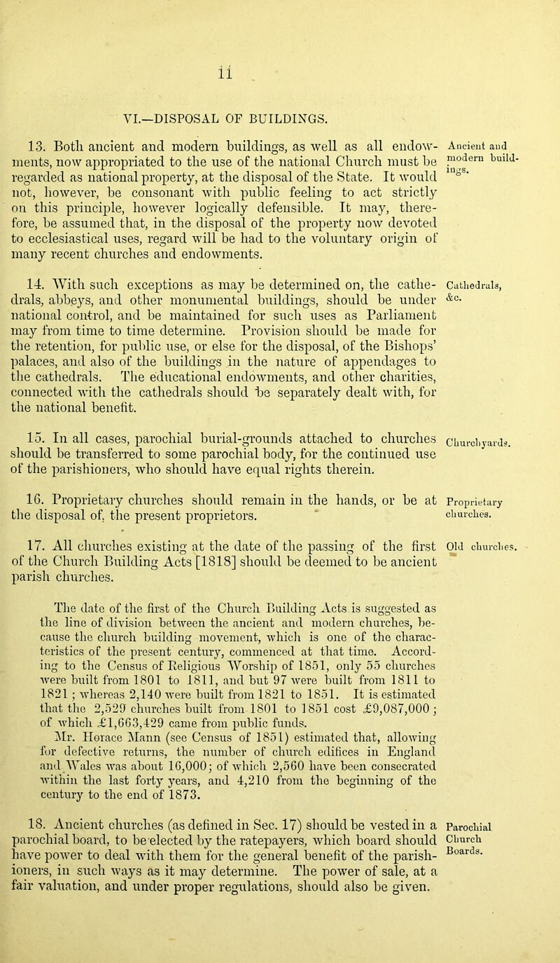 VI.—DISPOSAL OF BUILDINGS. 13. Both ancient and modern buildings, as well as all endow- ments, now appropriated to the use of the national Church must be regarded as national property, at the disposal of the State. It would not, however, be consonant with public feeling to act strictly on this principle, however logically defensible. It may, there- fore, be assumed that, in the disposal of the property now devoted to ecclesiastical uses, regard will be had to the voluntary origin of many recent churches and endowments. 14. With such exceptions as may be determined on, the cathe- drals, abbeys, and other monumental buildings, should be under national control, and be maintained for such uses as Parliament may from time to time determine. Provision should be made for the retention, for public use, or else for the disposal, of the Bishops’ palaces, and also of the buildings in the nature of appendages to the cathedrals. The educational endowments, and other charities, connected with the cathedrals should be separately dealt with, for the national benefit. 15. In all cases, parochial burial-grounds attached to churches should be transferred to some parochial body, for the continued use of the parishioners, who should have equal rights therein. 16. Proprietary churches should remain in the hands, or be at the disposal of. the present proprietors. 17. All churches existing at the date of the passing of the first of the Church Building Acts [1818] should be deemed to be ancient parish churches. The date of the first of the Church Building Acts is suggested as the line of division between the ancient and modern churches, be- cause the church building movement, which is one of the charac- teristics of the present century, commenced at that time. Accord- ing to the Census of Eeligious Worship of 1851, only 55 churches were built from 1801 to 1811, and but 97 rvere built from 1811 to 1821 ; whereas 2,140 were built from 1821 to 1851. It is estimated that the 2,529 churches built from 1801 to 1851 cost £9,087,000; of which £1,003,429 came from public funds. Mr. Horace Mann (see Census of 1851) estimated that, allowing for defective returns, the number of church edifices in England and Wales was about 10,000; of which 2,5G0 have been consecrated within the last forty years, and 4,210 from the beginning of the century to the end of 1873. 18. Ancient churches (as defined in Sec. 17) should be vested in a parochial board, to be elected by the ratepayers, which board should have power to deal with them for the general benefit of the parish- ioners, in such ways as it may determine. The power of sale, at a fair valuation, and under proper regulations, should also be given. Ancient and modern build- ings. Cathedrals, &e. Churchyards. Proprietary churches. Old churches. Parochial Church Boards.