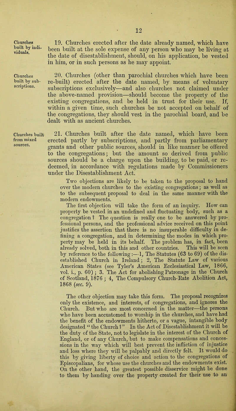 Churches built by indi- viduals. Churches built by sub- scriptions. Churches built from mixed sources. 19. Churches erected after the date already named, which have been built at the sole expense of any person who may be living at the date of disestablishment, should, on his application, be vested in him, or in sueli persons as he may appoint. 20. Churches (other than parochial churches which have been re-built) erected after the date named, by means of voluntary subscriptions exclusively—and also churches not claimed under the above-named provision—should become the property of the existing congregations, and be held in trust for their use. If, within a given time, such churches be not accepted on behalf of the congregations, they should vest in the parochial board, and be dealt with as ancient churches, 21. Churches built after the date named, which have been erected partly by subscriptions, and partly from parliamentary grants and other public sources, should in like manner be offered to the congregations; but the amount so derived from public sources should be a charge upon the building, to be paid, or re- deemed, in accordance with regulations made by Commissioners under the Disestablishment Act. Two objections are likely to be taken to the proposal to hand over the modern churches to the existing congregations; as well as to the subsequent proposal to deal in the same manner with the modern endowments. The first objection will take the form of an inquiry. Ho ay can property be vested in an undefined and fluctuating body, such as a congregation 1 The question is really one to be answered by pro- fessional persons, and the professional advice received on this point justifies the assertion that there is no insuperable difficulty in de- fining a congregation, and in determining the modes in which pro- perty may be held in its behalf. The problem has, in fact, been already solved, both in this and other countries. This will be seen by reference to the following :—1, The Statutes (63 to 69) of the dis- established Church in Ireland; 2, The Statute Law of various American States (see Tyler’s American Ecclesiastical Law, 1866, vol. i., p. 60) ; 3. The Act for abolishing Patronage in the Church of Scotland, 1876 ; 4, The Compulsory Church-Eate Abolition Act, 1868 {sec. 9). The other objection may take this form. The proposal recognizes only the existence, and interests, of congregations, and ignores the Church. But who are most concerned in the matter—the persons who have been accustomed to worship in the churches, and have had the benefit of the endowments hitherto, or a vague, intangible body designated “ the Church 1 ” In the Act of Disestablishment it will be the duty of the State, not to legislate in the interest of the Church of England, or of any Church, but to make compensations and conces- sions in the way which will best prevent the infliction of injustice and loss where they will be palpably and directly felt. It would do this by giving liberty of choice and action to the congregations of Episcopalians, for whose use the churches and the endowments exist. On the other hand, the greatest possible disservice might be done to them by handing over the property created for their use to an