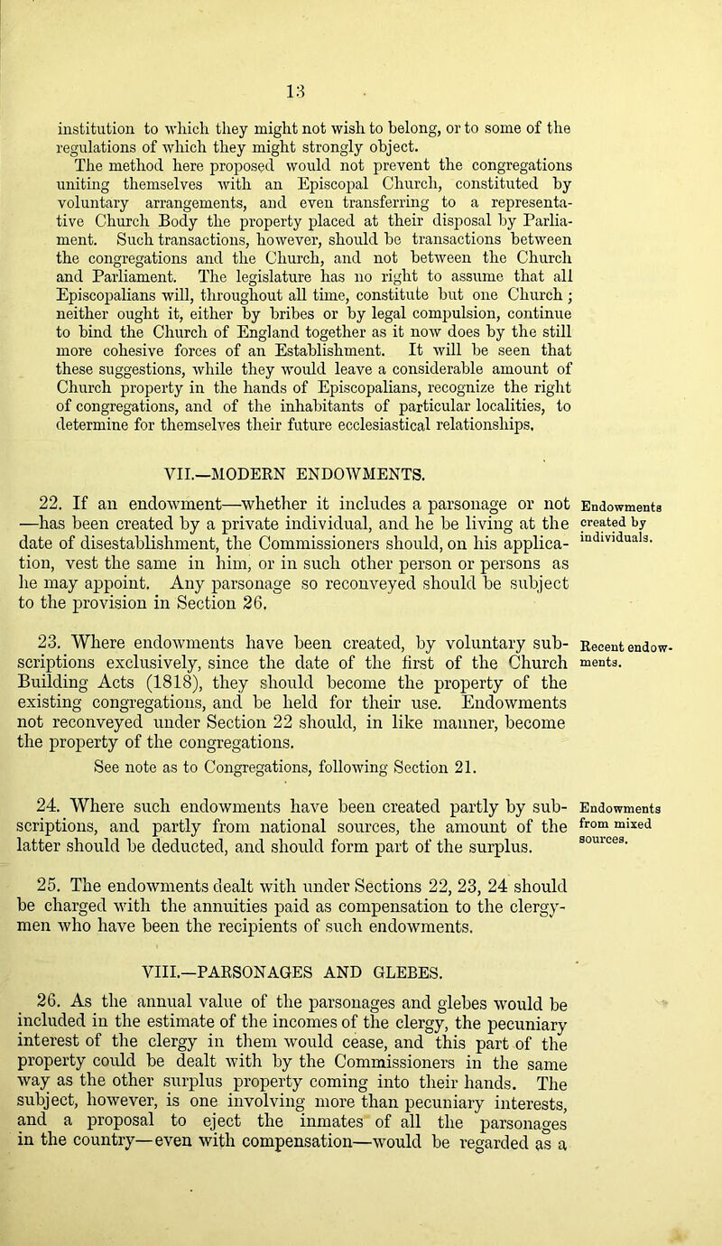 institution to which they might not wish to belong, or to some of the regulations of which they might strongly object. The method here proposed would not prevent the congregations uniting themselves with an Episcopal Church, constituted by voluntary arrangements, and even transferring to a representa- tive Church Body the property placed at their disposal by Parlia- ment. Such transactions, however, should be transactions between the congregations and the Church, and not between the Church and Parliament. The legislature has no right to assume that all Episcopalians will, throughout all time, constitute but one Church; neither ought it, either by bribes or by legal compulsion, continue to bind the Church of England together as it now does by the still more cohesive forces of an Establishment. It will be seen that these suggestions, while they would leave a considerable amount of Church property in the hands of Episcopalians, recognize the right of congregations, and of the inhabitants of particular localities, to determine for themselves their future ecclesiastical relationships, VII.—MODERN ENDOWMENTS. 22. If an endowment—whether it includes a parsonage or not Endowments —has been created by a private individual, and he be living at the created by date of disestablishment, the Commissioners should, on his applica- mdlV)duals- tion, vest the same in him, or in such other person or persons as he may appoint. Any parsonage so reconveyed should be subject to the provision in Section 26. 23. Where endowments have been created, by voluntary sub- Recent endow- scriptions exclusively, since the date of the first of the Church ments. Building Acts (1818), they should become the property of the existing congregations, and be held for their use. Endowments not reconveyed under Section 22 should, in like manner, become the property of the congregations. See note as to Congregations, following Section 21. 24. Where such endowments have been created partly by sub- Endowments scriptions, and partly from national sources, the amount of the from mixed latter should be deducted, and should form part of the surplus. 25. The endowments dealt with under Sections 22, 23, 24 should be charged with the annuities paid as compensation to the clergy- men who have been the recipients of such endowments. VIII.—PARSONAGES AND GLEBES. 26. As the annual value of the parsonages and glebes would be included in the estimate of the incomes of the clergy, the pecuniary interest of the clergy in them would cease, and this part of the property could be dealt with by the Commissioners in the same way as the other surplus property coming into their hands. The subject, however, is one involving more than pecuniary interests, and a proposal to eject the inmates of all the parsonages in the country—even with compensation—would be regarded as a