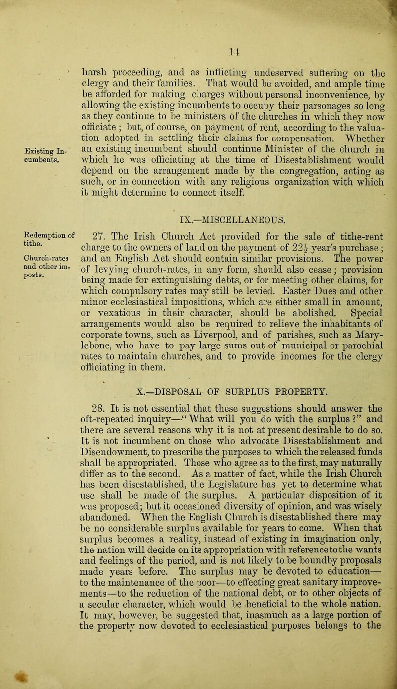 harsh proceeding, and as inflicting undeserved suffering on the clergy and their families. That would he avoided, and ample time he afforded for making charges without personal inconvenience, by allowing the existing incumbents to occupy their parsonages so long as they continue to he ministers of the churches in which they now officiate ; hut, of course, on payment of rent, according to the valua- tion adopted in settling their claims for compensation. Whether Existing in- an existing incumbent should continue Minister of the church in cumbents. which he was officiating at the time of Disestablishment would depend on the arrangement made hy the congregation, acting as such, or in connection with any religious organization with which it might determine to connect itself. IX.—MISCELLANEOUS. Redemption of 27. The Irish Church Act provided for the sale of tithe-rent charge to the owners of land on the payment of 22| year’s purchase ; Church-rates and an English Act should contain similar provisions. The power and other im- 0f levying church-rates, in any form, should also cease; provision pos s' being made for extinguishing debts, or for meeting other claims, for which compulsory rates may still he levied. Easter Dues and other minor ecclesiastical impositions, which are either small in amount, or vexatious in their character, should he abolished. Special arrangements would also he required to relieve the inhabitants of corporate towns, such as Liverpool, and of parishes, such as Mary- lebone, who have to pay large sums out of municipal or parochial rates to maintain churches, and to provide incomes for the clergy officiating in them. X.—DISPOSAL OP SURPLUS PROPERTY. 28. It is not essential that these suggestions should answer the oft-repeated inquiry—“What will you do with the surplus?” and there are several reasons why it is not at present desirable to do so. It is not incumbent on those who advocate Disestablishment and Disendowment, to prescribe the purposes to which the released funds shall be appropriated. Those who agree as to the first, may naturally differ as to the second. As a matter of fact, while the Irish Church has been disestablished, the Legislature has yet to determine what use shall be made of the surplus. A particular disposition of it was proposed; but it occasioned diversity of opinion, and was wisely abandoned. When the English Church is disestablished there may be no considerable surplus available for years to come. When that surplus becomes a reality, instead of existing in imagination only, the nation will decide on its appropriation with reference to the wants and feelings of the period, and is not likely to be boundby proposals made years before. The surplus may be devoted to education— to the maintenance of the poor—to effecting great sanitary improve- ments—to the reduction of the national debt, or to other objects of a secular character, which would be beneficial to the whole nation. It may, however, be suggested that, inasmuch as a large portion of the property now devoted to ecclesiastical purposes belongs to the