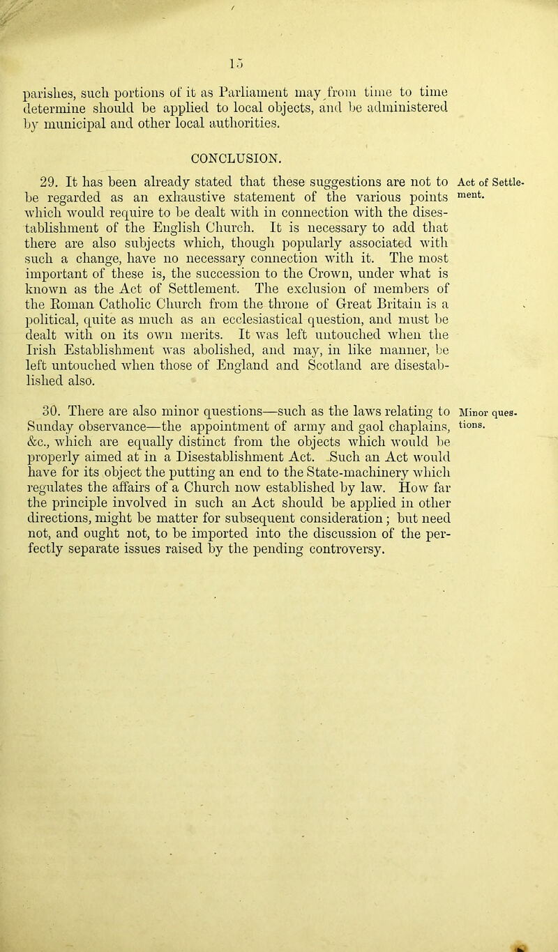 parishes, such portions of it as Parliament may from time to time determine should be applied to local objects, and be administered by municipal and other local authorities. CONCLUSION. 29. It has been already stated that these suggestions are not to Act of Settie- be regarded as an exhaustive statement of the various points ment- which would require to be dealt with in connection with the dises- tablishment of the English Church. It is necessary to add that there are also subjects which, though popularly associated with such a change, have no necessary connection with it. The most important of these is, the succession to the Crown, under what is known as the Act of Settlement. The exclusion of members of the Roman Catholic Church from the throne of Great Britain is a political, quite as much as an ecclesiastical question, and must be dealt with on its own merits. It was left untouched when the Irish Establishment was abolished, and may, in like manner, be left untouched when those of England and Scotland are disestab- lished also. 30. There are also minor questions—such as the laws relating to Minor ques- Sunday observance—the appointment of army and gaol chaplains, tions- &c., which are equally distinct from the objects which would be properly aimed at in a Disestablishment Act. -Such an Act would have for its object the putting an end to the State-machinery which regulates the affairs of a Church now established by law. How far the principle involved in such an Act should be applied in other directions, might be matter for subsequent consideration ; but need not, and ought not, to be imported into the discussion of the per- fectly separate issues raised by the pending controversy.