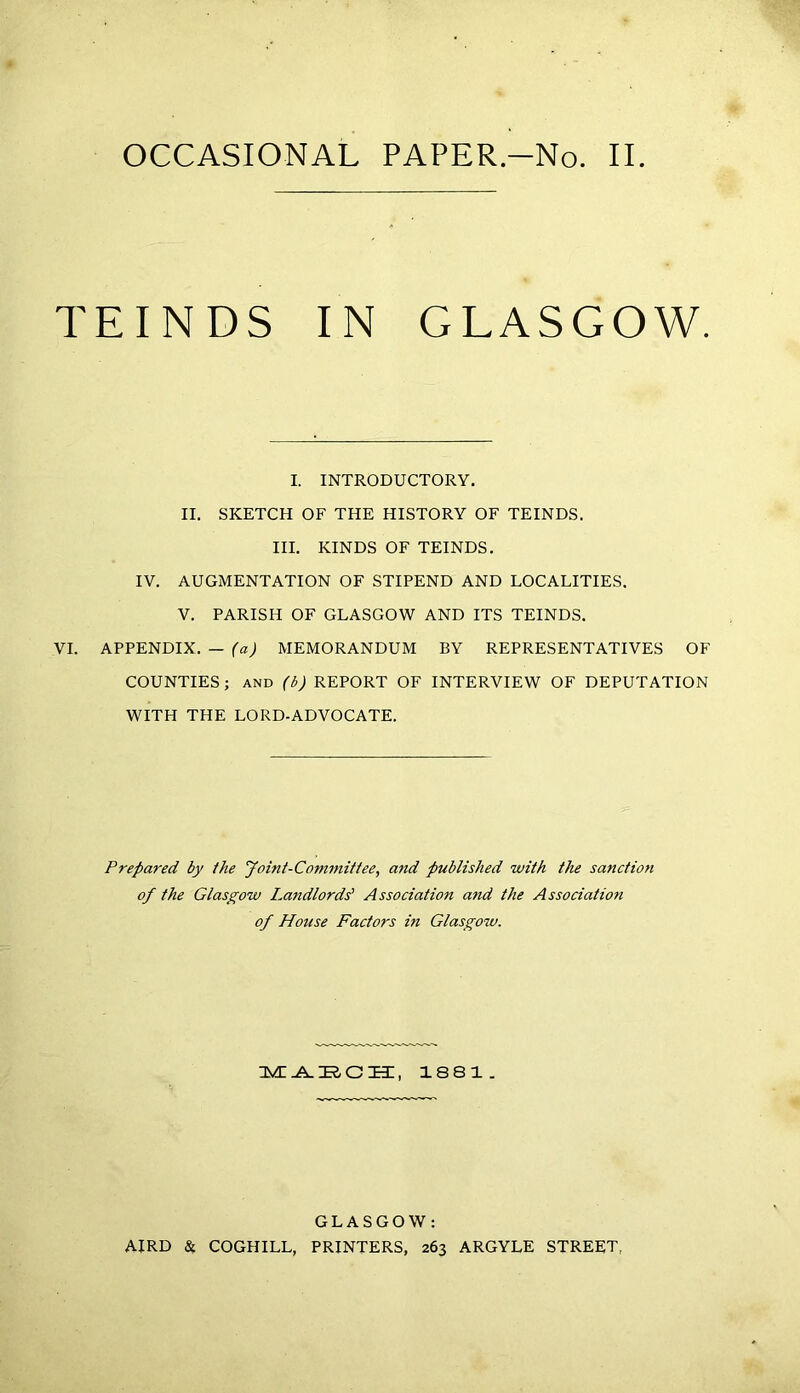 OCCASIONAL PAPER.—No. II NDS IN GLASGOW. I. INTRODUCTORY. II. SKETCH OF THE HISTORY OF TEINDS. III. KINDS OF TEINDS. IV. AUGMENTATION OF STIPEND AND LOCALITIES. V. PARISH OF GLASGOW AND ITS TEINDS. VI. APPENDIX. — (a) MEMORANDUM BY REPRESENTATIVES OF COUNTIES; and (b) REPORT OF INTERVIEW OF DEPUTATION WITH THE LORD-ADVOCATE. TE Prepared by the Joint-Committee, and published with the sanction of the Glasgow Landlords' Association and the Association of House Factors in Glasgow. MAECH, 1881. GLASGOW: AIRD & COGHILL, PRINTERS, 263 ARGYLE STREET,